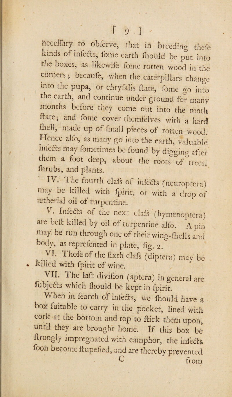 \ ffi t 9 i ' ileceflary to obferve, that in breeding thefe kind8 of infeds, fome earth lhould be put into the boxes, as likewife fome rotten wood in the corners; becaufe, when the caterpillars change int0 pupa, or chryfalis date, fome go into the earth, and continue under ground for many months before they come out into the moth date; and fome cover themfelves with a hart! map made up of fmail pieces of rotten wood. Hence alfo, as many go into the earth, valuable infects may fometimes be found by digging after them a foot deep, about the roots of°trees, flirubs, and plants. IV. The fourtn clafs of inieds (neuroptera) may be killed with fpirit, or with a drop of mtherial oil of turpentine. V. Imeds of the next clafs (hymenoptera) are bed killed by oil of turpentine alfo. A pin may be run through one of their wing-fhells and body, as reprefented in plate, fig. 2. VI. Thofeof the fixth clafs (diptera) may be « killed with fpirit of wine. VIL The laft divifion (aptera) in general are fubje&s which lhould be kept in fpirit. When in fearch of infeds, we lhould have a box fuitable to carry in the pocket, lined with cork at the bottom and top to flick them upon, until they are brought home. If this box be ftrongly impregnated with camphor, the infeds ioon become ftupefied, and are thereby prevented £ from j