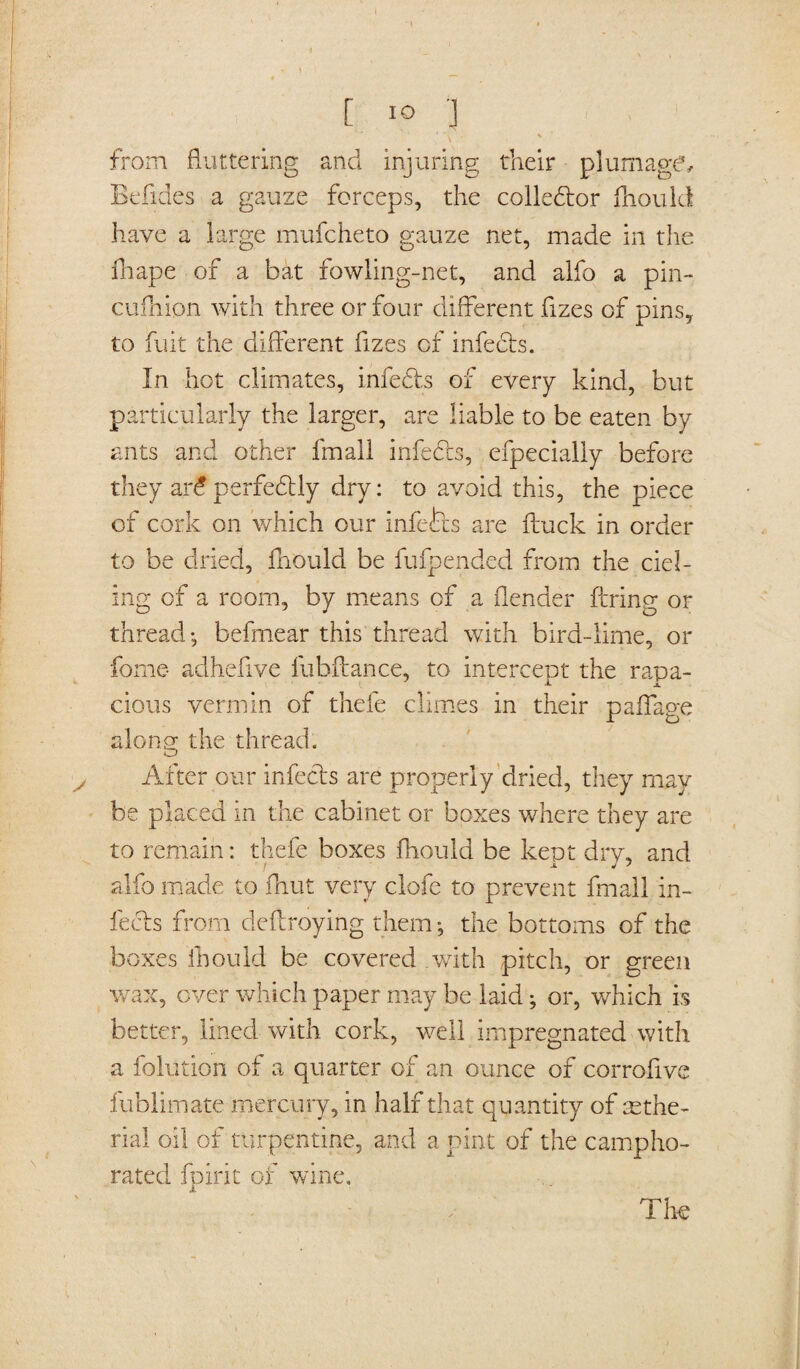 [ IO '] from fluttering and injuring their plumage, Befides a gauze forceps, the collector fliould have a large mufcheto gauze net, made in the fhape of a bat fowling-net, and alfo a pin- cufliipn with three or four different fizes of pins, to fuit the different fizes of infects. In hot climates, infects of every kind, but particularly the larger, are liable to be eaten by ants and other fmall infedts, efpecially before they ar£perfedtly dry: to avoid this, the piece of cork on which our infects are ftuck in order to be dried, fliould be fufpended from the del¬ ing of a room, by means of a (lender (bring or thread; befmear this thread with bird-lime, or forne- adhefive fubftance, to intercept the rapa¬ cious vermin of thefe climes in their paffage along the thread. After our infects are properly dried, they may be placed in the cabinet or boxes where they are to remain: thefe boxes fhould be kept dry, and alfo made to jfhut very clofe to prevent fmall in¬ fects from deftroying them; the bottoms of the boxes fliould be covered .with pitch, or green wax, ever which paper may be laid; or, which is better, lined with cork, well impregnated with a folution of a quarter of an ounce of corrofive fublimate mercury, in half that quantity of sethe- rial oil of turpentine, and a pint of the campho¬ rated fpirit of wine, A The