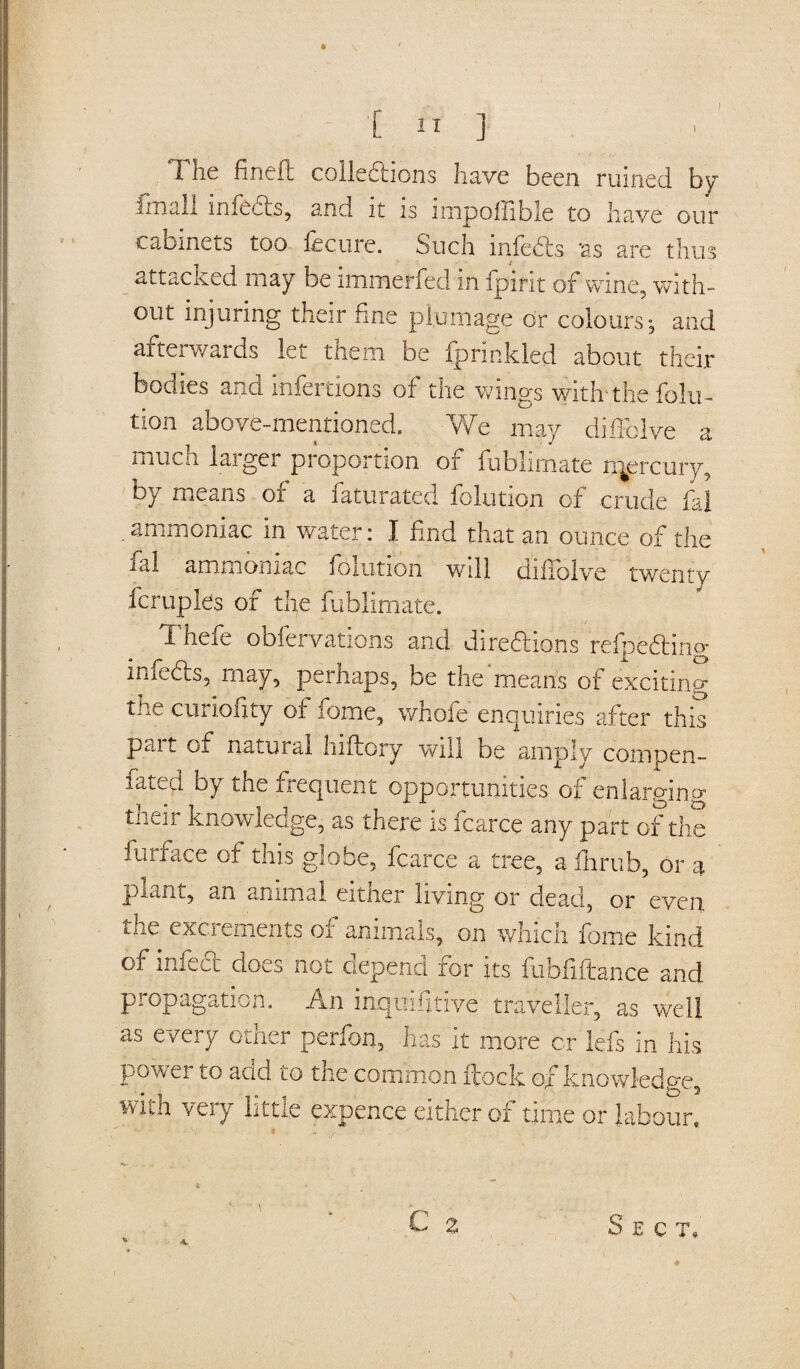 i ] The fined collections have been ruined by imall infects, and it is impoffible to have our cabinets too fee tire. Such infeeds ‘as are thus attacked may be immerfed in fpirit of wine, with¬ out injuring their fine plumage or colours:, and afterwards lei them be ipnnkded about their bodies and rnfertions of the wings with'the folia¬ tion above-mentioned. We may diffolve a much larger proportion of fublimate rqercury, by means of a Saturated folution of crude fal .ammoniac in water: I find that an ounce of the ial ammoniac folution will diffolve twenty fcruples of the fublimate. Thefe obfervations and diregions refpeftino- infeeds, may, perhaps, be the means of exciting the curiofity of fome, whofe enquiries after this part of natural hiftory will be amply cornpen- fated by the frequent opportunities of enlarging their knowledge, as there is fcarce any part of the furface of this globe, fcarce a tree, a fhrub, or a plant, an animal either living or dead, or even the excrements of animals, on which fome kind of infeed does not depend for its fubfiftance and propagation. An inquifitive traveller, as well as every other perfon, has it more cr lefs in his power to add to the common flock of knowledge, with very little expence either of time or labour. C % 4. Sect.