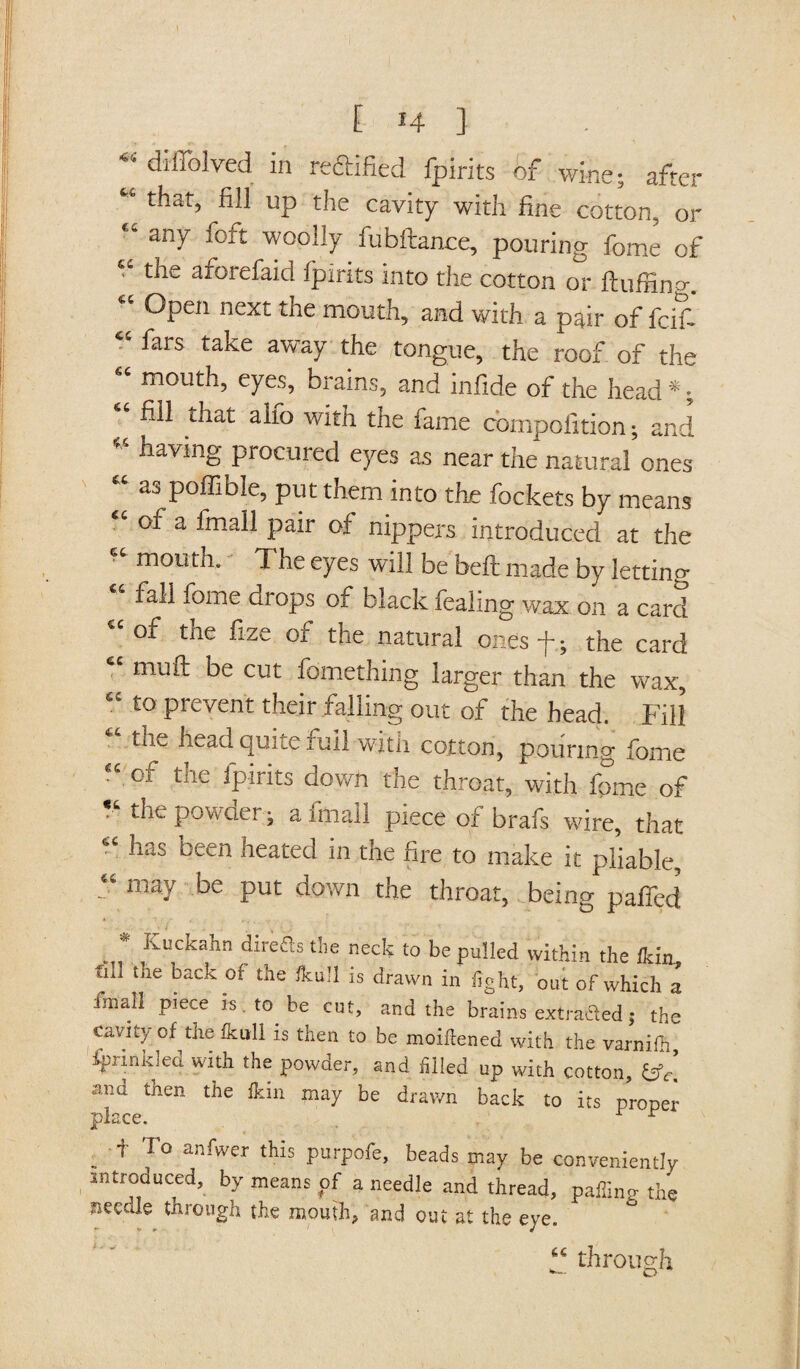 ~ diffolved in redlified fpirits of wine; after “ that, fill up the cavity with fine cotton, or “ any foft woolly fubftance, pouring feme of “ the aforefaid fpirits into the cotton or fluffing. Open next the mouth, and with a pair of fcifi “ fars take away the tongue, the roof of the “ eyes, brains, and infide of the head *; “ fill that alfo with the fame compofition; and “ having procured eyes as near the natural ones “ 33 Poffible, put them into the Pockets by means of a frnall pair of nippers introduced at the mouth. The eyes will be bell made by letting fall feme drops of black fealing wax on a card of the fize of the natural ones f.; the card mull be cut fomething larger than the wax, “ t0 prevent their falling out of the head. Fill tne head qu; _e full with cotton, pouring fome “ of the Spirits down the throat, with fome of the powder; a frnall piece of brafs wire, that “ !ias been heated in the fire to make it pliable, “ may be put down the throat, being gaffed Kuckahn direfistlie neck to be pulled within the ikin fill the back of the (hull is drawn in fight, out of which a fmab piece is . to be cut, and the brains extracted; the cavity of the feull is then to be moillened with the varnifh fprinkled with the powder, and filled up with cotton, fcfr! •ami tnen the ikm may be drawn back to its proper place, r r . + To anfwer tMs PurPofe- beads may be conveniently introduced, by means of a needle and thread, paffing the needle through the mouth; and out at the eye. “ through