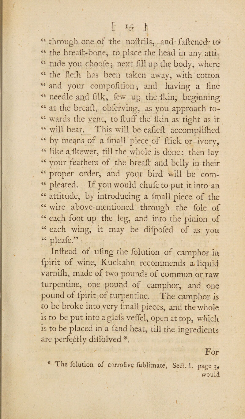 N* t x5 ) u through one of the nodrils, and fadenecb to 44 the bread-bone, to place the head in any atti- 44 tude you choofe; next fillup the body, where 44 the flefh has been taken away, with cotton 44 and your compofition; and, having a fine 44 needle and filk, few tip the (kin, beginning 44 at the bread, obferving, as you approach to- 44 wards the vent, to fluff the fkin as tight as it 44 will bear. This will be eafied accomplifhed 44 by means of a final! piece of flick or ivory, 44 like a fkewer, till the whole is done: then lay 44 your feathers of the bread and belly in their 44 proper order, and your bird will be com- 44 pleated. If you would chufe to put it into an 44 attitude, by introducing a fmall piece of the 44 wire above-mentioned through the foie of 44 each foot up the leg, and into the pinion of 44 each wing, it may be difpofed of as you 44 pleafe.” Indead of ufing the folution of camphor in fpirit of wine, Kuckahn recommends & liquid varnifh, made of two pounds of common or raw turpentine, one pound of camphor, and one pound of fpirit of turpentine. The camphor is to be broke into very final! pieces, and the whole is to be put into a glafs veffel, open at top, which is to be placed in a fand heat, till the ingredients are perfectly difiolved *. Fop *- The folution of corrofive fublimate, Se£L I. page 3, woulil