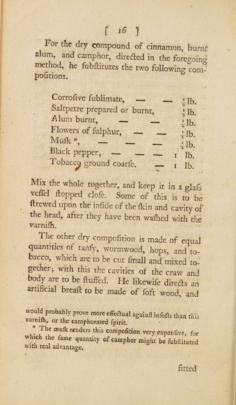 For the dry compound of cinnamon, burflfi alum, and camphor, direded in the foregoing method, he fubftitutes the two following com- pofitions. Corrofive fublimate, —* Saltpetre prepared or burnt, Alum burnt, _ _ Flowers of fulphur, __ Mufk *, _. _ Black pepper,- -_ _ Tobacco ground coarfe. 1 1 41b, rib. rib. 4-lb. rib. lb, lb. Mix the whole together, and keep it in a glafs veil'd hopped clofe. Some of this is to be ftrewed upon the infide of the fkin and cavity of the head, after they have been waihed with the varnilh. The other dry compofition is made of equal quantities of tanfy, wormwood, hops, and to¬ bacco, which are to be cut fmall and mixed to¬ gether; with this the cavities of the craw and body are to be fluffed. He likewife direds an artificial bread to be made of foft wood, and would probably prove more effeaual againft infe&s than this varnifh, or the camphorated fpirit. P® mufk renders this compofition very expenftve, for Which the fame quantity of camphor might be fubftituted with real advantage. fitted