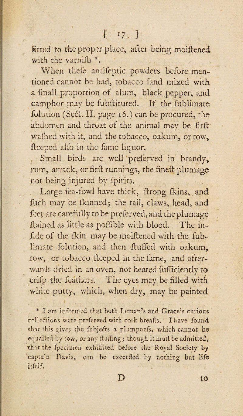 / { l7. ] fitted to the proper place, after being moiftened with the varnifh *. When thefe antifeptic powders before men¬ tioned cannot be had, tobacco fand mixed with a fmall proportion of alum, black pepper, and camphor may be fubftituted. If the fublimate folutlon (Seed. II. page 16.) can be procured, the abdomen and throat of the animal may be firft waihed with it, and the tobacco, oakum, or tow, fteeped alfo in the fame liquor. Small birds are well preferved in brandy. ruin, arrack, or firft runnings, the fineft plumage not being injured by fpirits. Large fea-fowl have thick, ftrong fkins, and fuch may be Ikinned *, the tail, claws, head, and feet are carefully to be preferved, and the plumage ftained as little as poffible with blood. The in- fide of the fkin may be moiftened with the fub¬ limate folution, and then fluffed with oakum. V I ~ ' ’ tow, or tobacco fteeped in the fame, and after¬ wards dried in an oven, not heated fufficiently to white putty, which, when dry, may be painted * I am informed that both Leman’s and Grace’s curious collections were preferved with cork breaks. I have found that this gives the fubjefts a plumpnefs, which cannot be equalled by tow, or any fluffing; though it mull be admitted. that the fpecirnen exhibited before the Royal Society by captain Davis, can be exceeded by nothing but life itfelf. D to.