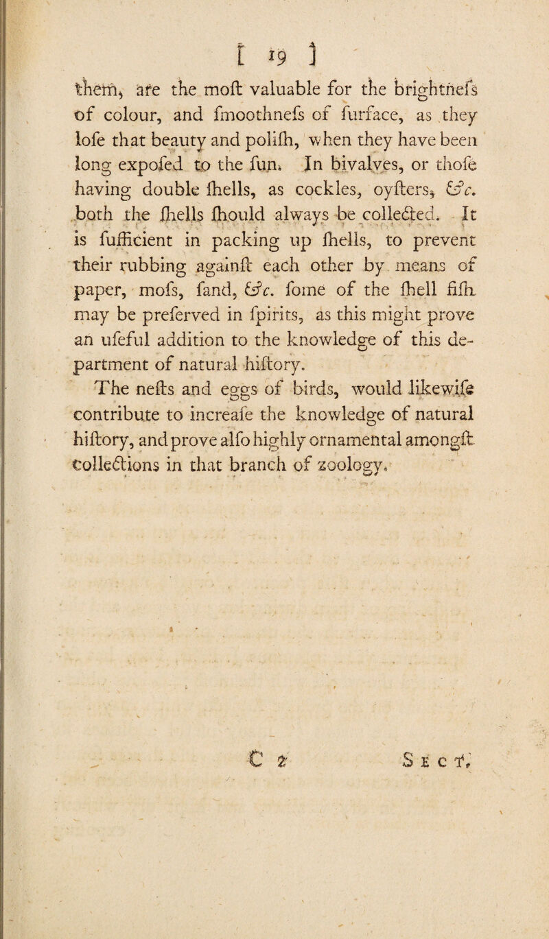 them* are the moft valuable for the brighthefs of colour, and fmootlmefs of furface, as they lofe that beauty and poliih, when they have been long expofed to the fun* In bivalves, or thofe having double fheils, as cockles, oyfters* hh both the fheils fliould always be collected, It is fufticient in packing up fheils, to prevent their rubbing againft each other by means of paper, mofs, fand, &e. fame of the Abell fifli may be preferved in fpirits, as this might prove ah ufeful addition to the knowledge of this de¬ partment of natural hiftory. The nefts and eggs of birds, would likewife contribute to increafe the knowledge of natural hiftory, and prove alfo highly ornamental amongft tolledtions in that branch of zoology, C 2' s? • Sec ah