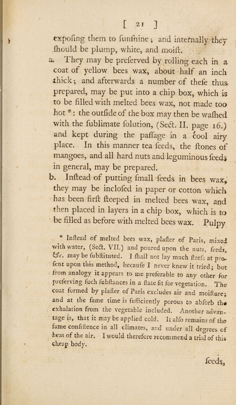 expofing them to funfhine ; and internally-thej ihould be plump, white, and moifh a* They may be preferved by rolling each in a coat of yellow bees wax, about half an inch thick; and afterwards a number of thefe thus prepared, may be put into a chip box, which is to be filled with melted bees wax, not made too hot *: the outfide of the box may then be wafhed with the fublimate folution, (Seel, II. page 16.) and kept during the paffage in a cool airy place. In this manner tea feeds, the Hones of mangoes, and ail hard nuts and leguminous feeds in general, may be prepared, b* Inftead of putting fmall feeds in bees wax*, they may be inclofed in paper or cotton which has been firfi: fteeped in melted bees wax, and then placed in layers in a chip box, which is to be filled as before with melted bees wax. Pulpy Inftead of melted bees wax, plafler of Paris, mixed with water, (Se&. VII.) and poured upon the nuts, feeds, tffc. may be fubftitilted. I fhall not lay much flrefs at pr&- fent upon this method, becaufe I never knew it tried; but from analogy it appears to me preferable to any other for preferving fuch fubftances in a date ft for vegetation. The coat formed by plader of Paris excludes air and moifture; and at the fame time is fufficiently porous to abforb th# exhalation from the vegetable included. Another advan¬ tage is, that it may be applied cold. It alfo remains of the fame confidence in all climates, and under all degrees of beat of the air. I would therefore recommend a trial of this cheap body. feeds3