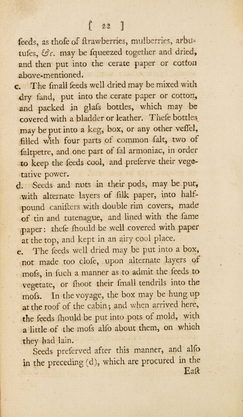 feeds, as thofe of ftrawberries, mulberries, arfjtf* tufes, £s?r. may be fqueezed together and dried* and then put into the cerate paper or cotton above-mentioned* c. The final! feeds well dried may be mixed with dry fand, put into the cerate paper or cotton* and packed in glafs bottles, which may be covered with a bladder or leather. Thefe bottles may be put into a keg, box, or any other veil'd, filled with four parts of common fait, two of faltpetre, and one part of fal armoniac, in order to keep the feeds cool, and preferve their vege¬ tative power. d. Seeds and nuts in their pods, may be put* with alternate layers ot filk paper, into half- pound canifters with double rim covers, madd of tin and tutenague, and lined with the fame paper: thefe fhould be well covered with paper at the top, and kept in an airy cool place. e. The feeds well dried may be put into a box, not made too clofe, upon alternate layers of mofs, in fuch a manner as to admit the feeds to vegetate, or ilioot their fmall tendnls into the mofs. In the voyage, the box may be hung up at the roof of the cabin-, and when arrived here, the feeds fhould be put into pots of mold, with a little of the mofs alfo about them, on which they had lam. Seeds preferved after this manner, and alfo in the preceding (d), which are procured in the Eaft