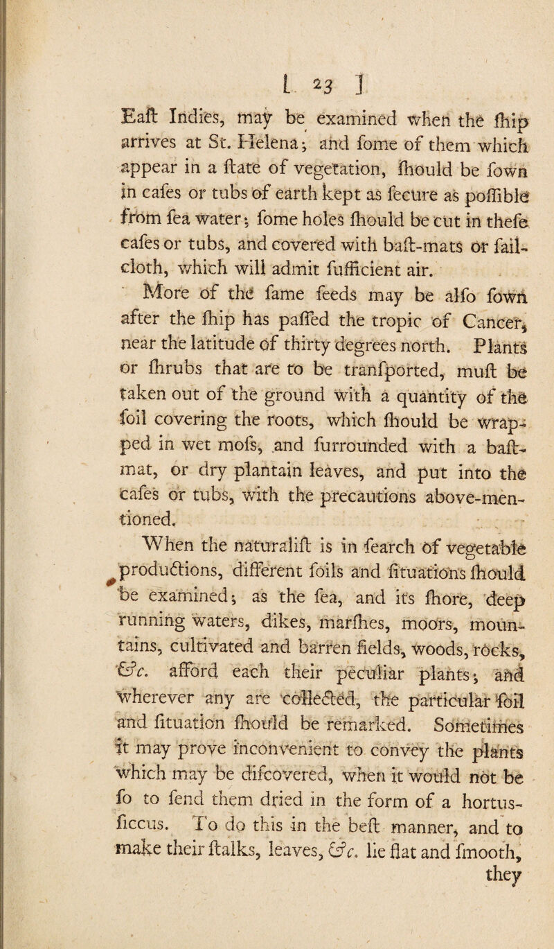 Eaft Indies, may be examined when the fhip arrives at St. Helena; and feme of them which appear in a flate of vegetation, jQhould be fown in cafes or tubs of earth kept as fecure as poffible from fea water; fome holes fhould be cut in thefe cafes or tubs, and covered with bail-mats or fail- cloth, which will admit fufficient air. More of the fame feeds may be alfo fowri. after the fhip has pafled the tropic of Cancer* near the latitude of thirty degrees north. Plants or fhrubs that are to be tranfported, muft be taken out of the ground with a quantity of the foil covering the roots, which fhould be wrap¬ ped in wet mofs, and furrounded with a bail- mat, or dry plantain leaves, and put into the Cafes or tubs, with the precautions above-men¬ tioned. When the naturalift is in fearch of vegetable ^produ&ions, different foils and fituations fhould be examined; as the fea, and it’s fhore, deep running waters, dikes, marfhes, moors, moun¬ tains, cultivated and barren fields, woods, rocks, '&c. afford each their peculiar plahts; aM Wherever any are colle&M, the particular foil and fituation fhould be remarked. Sometimes ft may prove inconvenient to convey the plants which may be difcoyered, when it would not be fo to fend them dried in the form of a hortus- ficcus. To do this in the beft manner, and to make their ilalks, leaves, c. lie fiat and fmooth.