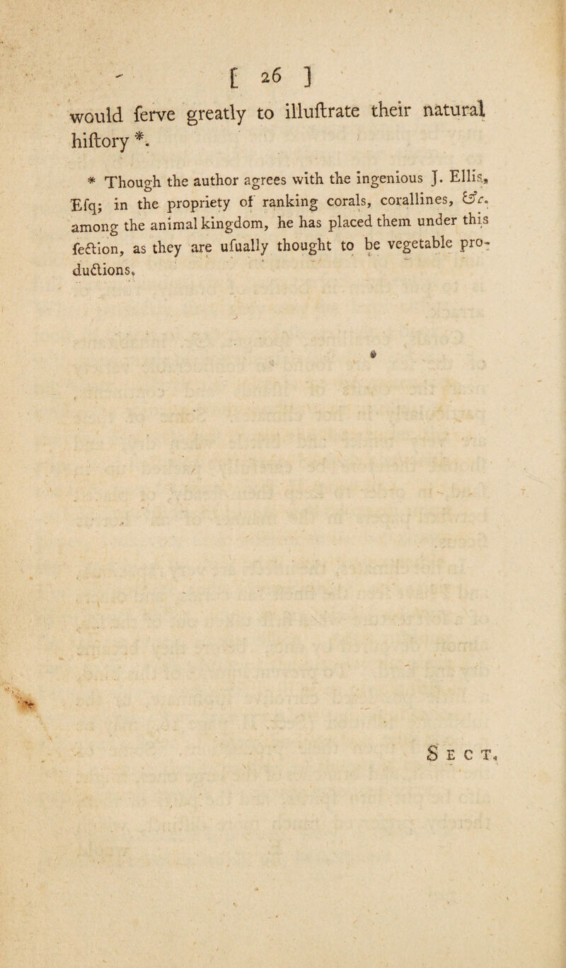 [ 26 3 would ferve greatly to illuftrate their natural hiftory *. * Though the author agrees with the ingenious J. Ellis,, Efq; in the propriety of ranking corals, corallines, Esfr* among the animal kingdom, he has placed them under this feaion, as they are ufually thought to be vegetable pro¬ ductions* Sect,