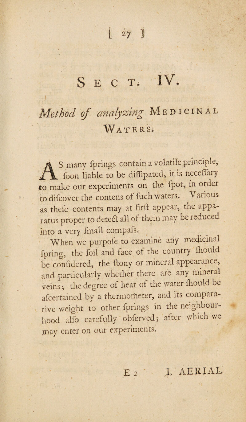 Sect, IV, Method of analysing Medicinal Waters. AS many fprings contain a volatile pi inciple, foon liable to be diffipateci, it is necefhn y to make our experiments on the fpot, in order to difcover the contens of fuch waters. Various as thefe contents may at firil appear, the appa¬ ratus proper to detefl all of them may be reduced- in to a very fmall compafs. When we purpofe to examine any medicinal fpring, the foil and face of the country fhould be conhdered, the ftony or mineral appearance, and particularly whether there are any mineral veins; the degree of heat of the water fhoula be afcertained by a thermo theter, and its compara¬ tive weight to other fprings in the neighbour¬ hood alio carefully cbferved; after which we may enter on our experiments, E 2 I. AERIAL