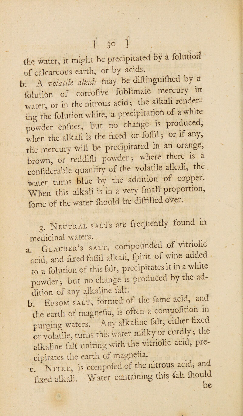 the Water, it might be precipitated by a folution of calcareous earth, or by acids, b. A volatile alkali May be diftmguifhed by a folution of corrofive fublimate mercury in water, or in the nitrous acid •, the alkali render- iho- the folution white, a precipitation of a white powder enfues, but no change is produced, when the alkali is the fixed or foffil; or if any, the mercury will be precipitated in an orange, brown, or reddifh powder •, where there is a confiderable quantity of the volatile alkali, the water turns blue by the addition of copper. When this alkali is in a very fmall proportion, fome of the water fliould be diftilled over. Neutral salts are frequently found in medicinal waters. , .... a Glauber’s salt, compounded of vitriolic acid, and fixed foffil alkali, fpirit of wine added to a'folution of this fait, precipitates it in a white powder •, but no change is produced by the ad- dition of any alkaline fait, b, Epsom salt, formed of the fame acid, and the earth of magnefia, is often a compofitioh m purging waters. Any alkaline fait, either fixed or volatile, turns this water milky or curdly •, the alkaline fait uniting with the vitriolic acid, pre¬ cipitates the earth of magnefia. c Nitre, is compofed of the nitrous acid, and fixed alkali. Water containing this fait Ihould be