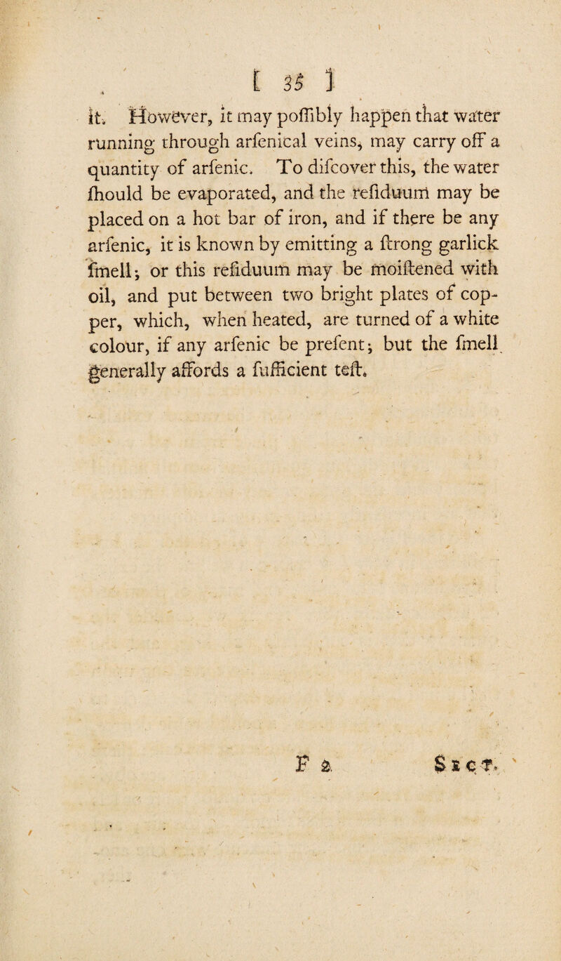 \ £ 31 1 it. However, it may poOlbly happen that water running through arfenical veins, may carry off a quantity of arfenic. To difcover this, the water fhould be evaporated, and the refiduurri may be placed on a hot bar of iron, and if there be any arfenic, it is known by emitting a ftrong garlick fmell •, or this refiduum may be moiftened with oil, and put between two bright plates of cop¬ per, which, when heated, are turned of a white colour, if any arfenic be prefent^ but the fmell generally affords a fufHcient teiT F & $ » c ?>’ '