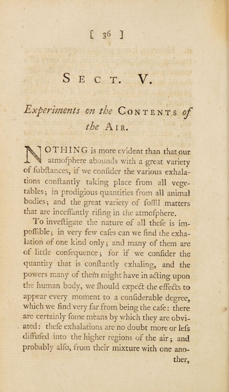 i Sec t. V. Experiments on the Contents of the Air. NOTHING is more evident than that our atmofphere abounds with a great variety of fubilances, if we confider the various exhala¬ tions conftantly taking place from all vege¬ tables ; in prodigious quantities from all animal bodies; and the great variety of foffil matters that are incefiantly rifing in the atmofphere. To inveiligate the nature of all thefe is im- polTible; in very few cafes can we find the exha¬ lation of one kind only; and many of them are of little confequence; for if we confider the quantity that is conftantly exhaling, and the powers many of them might have in ading upon the human body, we fiiould exped the effeds to appear every moment to a confiderable degree, which we find Very far from being the cafe: there are certainly forne means by which they are obvi¬ ated : thefe exhalations are no doubt more or lefs diffufed into the higher regions of the air; and probably alfo, from their mixture with one ano¬ ther.