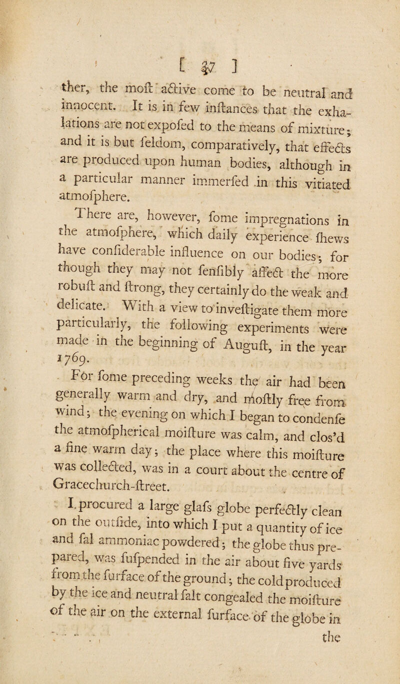 / 1 [ |7 ] ther, the moft a&ive come to be neutral and innocent. It is in few infiances that the exha¬ lations u.re not expofed to the means of mixture; and it is but feldom, comparatively, that effe&s are produced upon human bodies, although in a particular manner immerfed in this vitiated atmofphere. 1 here are, however, fome impregnations in the atmofphere, which daily experience fhews have confiderable influence on our bodies; for though they may not fenflbly aifedl the more robuft and ftrong, they certainly do the weak and delicate. ^ With a view to'inveftigate them more particularly, the following experiments were made in the beginning of Auguft, in the year 1769. Foi iome preceding weeks thp air had been generally warm and dry, and iftoftly free from wind; the evening on which I began to condenfe the atmofpherical moifture was calm, and clos’d a fine warm day ; the place where this moifture was colle&ed, was in a court about the centre of Gracechurch-ftreet. I. procured a large glafs globe perfectly clean on the outfide, into which I put a quantity of ice and fal ammoniac powdered; the globe thus pre¬ pared, was fufpended in the air about five yards from the furface of the ground; the coldproduced by the ice and neutral fait congealed the moifture of the air on the external furface of the globe in ~.' the