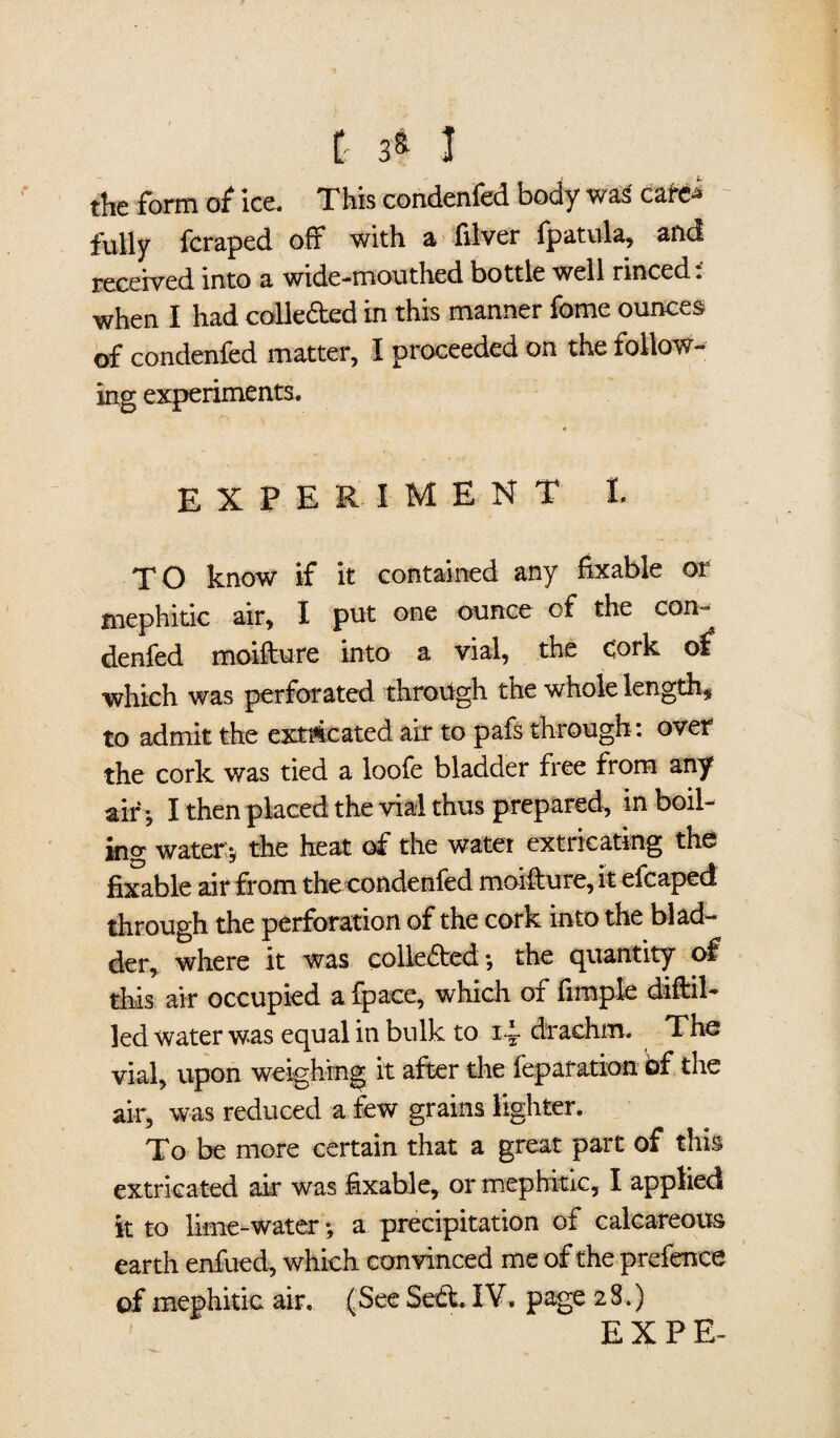 £ ss 1 the form of ice. This condenfed body wa3 carei fully fcraped off with a filver fpatula, and received into a wide ••mouthed bottle well nnced. when I had colleded in this manner feme ounces of condenfed matter, I proceeded on the follow- experiment t TO know if it contained any fixable or mephitic air, I put one ounce of the con- denfed moifture into a vial, the cork of which was perforated through the whole length, to admit the extricated air to pafs through: over the cork was tied a loofe bladder free from any air*, I then placed the vial thus prepared, in boil¬ ing water;* the heat of the water extricating the fixable air from the condenfed moifiure, it efcaped through the perforation of the cork into the blad¬ der, where it was colleded*, the quantity of this air occupied a fpace, which of fimple diftil- led water was equal in bulk to 14 drachm. The vial, upon weighing it after the reparation bf the air, was reduced a few grains lighter. To be more certain that a great part of this extricated air was fixable, or mephitic, I applied it to lime-water; a precipitation of calcareous earth enfued, which convinced me of the prefence of mephitic air. (See Sed. IV. page 28.) EX PE-
