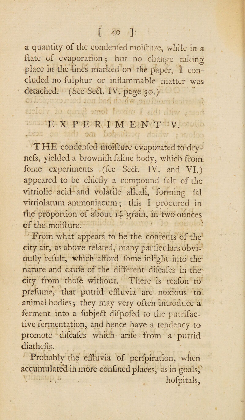 a quantity of the condenfed moifture, while in a irate of evaporation *? but no change taking place in the lines marked on the paper, I con¬ cluded no fulphur or inflammable matter was detached. (See Sed. IY. page 30.) C.Y ■ . X : . . U iV: CW > .\i :••■■■ ■ 1 . > • --C... , . C t i 0 i k . f: ; . EXPERIMENT V. * • 1 V * j* * i •' f '■ y t ' . THE condenfed moifture evaporated to dry- nefs, yielded a brownifh faline body, which from feme experiments (fee Sed. IV. and VI.) appeared to be chiefly a compound fait of the vitriolic acid and volatile alkali, forming fal vitriolatum ammoniacum•„ this I procured in f* Cn ** * f the proportion of about id. grain, in two'ounces of the moifture. From what appears to be the contents of the city air, as above related, many particulars obvi- oufly refult, which afford fome inlight into the nature and caufe of the different difeafes in the city from thofe without. There is reafon to prefume, that putrid effluvia are noxious to animal bodies *, they may very often introduce a ferment into a fubjed difpofed to the putrifac- tive fermentation, and hence have a tendency to promote difeafes which arife from a putrid diathefis. * V ' r . r; . . * Probably the effluvia of perfpiration, when accumulated in more confined places, as in goals,' -v* hofpitals.