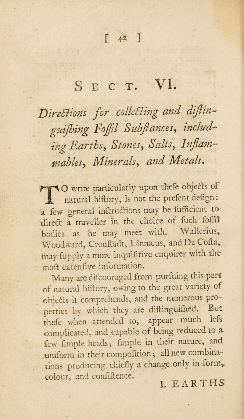 Sect. VI. DireStions for colleEting and diftin- guijhing Foffil Sub ft ances, include ing Earthsy Stonesy Salts5 Inflam¬ mables y Minerals, Metals. TO write particularly upon thefe oojefts of natural hiftory, is not the prefent defign: a few general inftrudions may be lufiicient to diredt a traveller in the choice of fueh foil'd bodies as he may meet with. Wallerius, Woodward, Cronftadt, Linnaeus, andDaCofta* may fupply a more inquifitive enquirer with the 1110ft extenfive information. Many are difcouraged from purfuing this part of natural hiftory, owing to the great variety of objeds it comprehends, and the numerous pro- perties by which they are diftinguiftied. But thefe when attended to, appear much left complicated, and capable of being reduced to a few fimple heads, ftmple in their nature, and uniform in their compofition •, all new combina¬ tions producing chiefly a change only m form,, colour, and confidence. L EARTHS