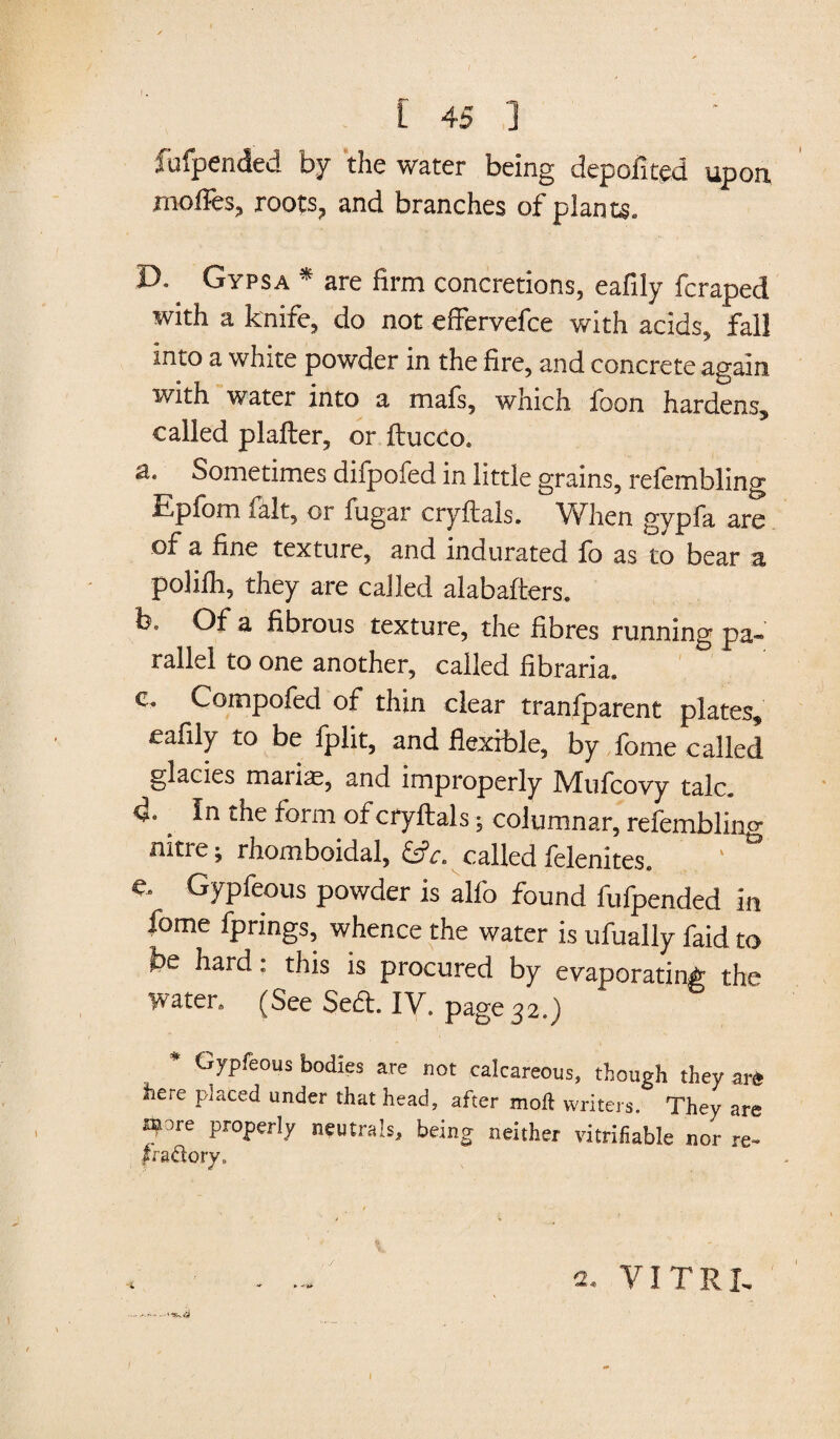 fufpended by the water being depofited upon, moffes, roots, and branches of plants. D. Gypsa * are firm concretions, eafily fcraped with a knife, do not effervefce with acids, fall into a white powder in the fire, and concrete again with water into a mals, which loon hardens, called plafter, or ftucco. a. Sometimes difpofed in little grains, refembling Epfom fait, or fugar cryftals. When gypfa are of a fine texture, and indurated lb as to bear a polilh, they are called alabafters. b. Of a fibrous texture, the fibres running pa¬ rallel to one another, called fibraria. c. Compofed of thin clear tranfparent plates, eafily to be fplit, and flexible, by fome called glacies maiias, and improperly IYTufcovy talc. d. _ In the form of cryftals; columnar, refembling nitre; rhomboidal, &c. called felenites. e. Gypfeous powder is alfo found fufpended in iome fprings, whence the water is ufually faid to be hard: this is procured by evaporating the water. (See Sed. IV. page 32.) Gypfeous bodies are not calcareous, though they ar« here placed under that head, after molt writers. They are afore properly neutrals, being neither vitrifiable nor re- 2, VITRI- 1