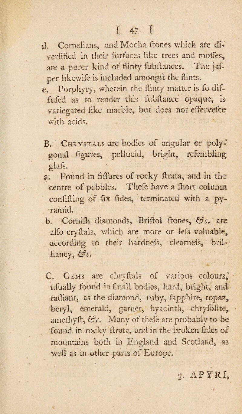 iL Cornelians, and Mocha ftones which are di- verfified in their furfaces like trees and moffes, are a purer kind of flinty fubftances. The jaf- per likewife is included amongft the flints, e. Porphyry, wherein the flinty matter is fo dif- fufed as to render this fubftance opaque, is variegated like marble, but does not effervefee with acids. B. Chrystals are bodies of angular or poly¬ gonal figures, pellucid, bright, refembling glafs. %. Found in Allures of rocky ftrata, and in the centre of pebbles. Thefe have a fhort column confiding of fix Tides, terminated with a py¬ ramid. b. Cornifh diamonds, Briftol ftones, &c. are alfo cryftals, which are more or Ids valuable* according to their hardnefs, clearnefs, bril¬ liancy, &c. C. Gems are chryftals of various colours, ufually found in fmall bodies, hard, bright, and radiant, as the diamond, ruby, fapphire, topaz* beryl, emerald, garnet, hyacinth, chryfolite, amethyft, &5V. Many of thefe are probably to be found in rocky ftrata, and in the broken Tides of mountains both in England and Scotland, as well as in other parts-of Europe. 3. APT HI*