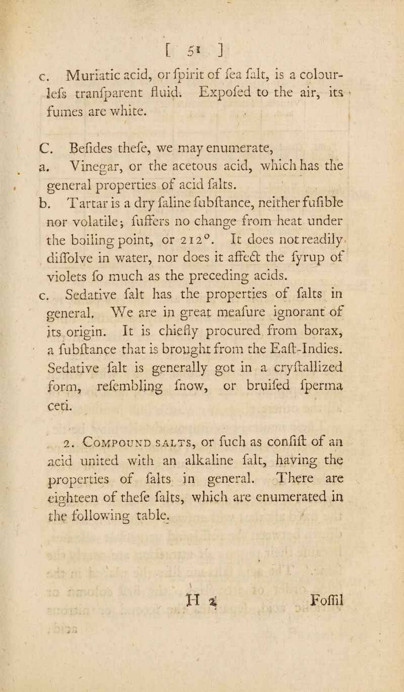 c. Muriatic acid, or fpirit of fea fait, is a colour- lefs tranfparent fluid. Expofed to the air, its • fumes are white. i ' C. Befldes thefe, we may enumerate, a. Vinegar, or the acetous acid, which has the general properties of acid falts. b. Tartar is a dry faline fubftance, neither fufible nor volatile; fuffers no change from heat under the boiling point, or 2120. It does not readily diflblve in water, nor does it affedt the fyrup of violets fo much as the preceding acids. c. Sedative fait has the properties of falts in general. We are in great meafure ignorant of its origin. It is chiefly procured from borax, a fubftance that is brought from the Eaft.-Indies. Sedative fait is generally got in a cryftallized form, refembflng fnow, or bruifed fperma ceti. f '■ _ 14 2. Compound salts, or fuels as conflft of an acid united with an alkaline fait, having the properties of falts in general. There are eighteen of thefe falts, which are enumerated in the following table. j