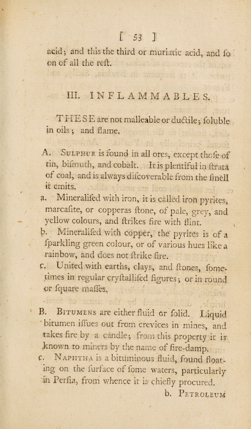 add; and this the third or muriatic acid, and fh on of all the reft. III. I N FLAMMABL E S, T El E S E are not malleable or dudile; foluble in oils ; and flame, A. Sulphur is found in all ores, except thcfe of tin, bifrnuth, and cobalt. It is plentiful in Strata of coal, and is always diicoverable from the frnell it emits. a. Minerahfed with iron, it is called iron pyrites, marcaflte, or copperas ftone, of pale, grey, and yellow colours, and ftrikes fire with flint. b. Minerahfed with copper, the pyrites is of a fparklmg green colour, or of various hues like a rainbow, and does not ftrike fire. E United with earths, clays, and Stones, Some¬ times in regular cryftalliSed figures; or in round or Square mafTes, B. Bitumens are either fluid or Solid. Liquid bitumen blues out from crevices in mines, and takes fire by a candle; from this property it is .known to miners by the name of fire-damp. C. Naphtha is a bituminous fluid, found float¬ ing on the Surface of feme waters, particularly 'in Perfia, from whence it is chiefly procured. b. Pe TR.OLEUM