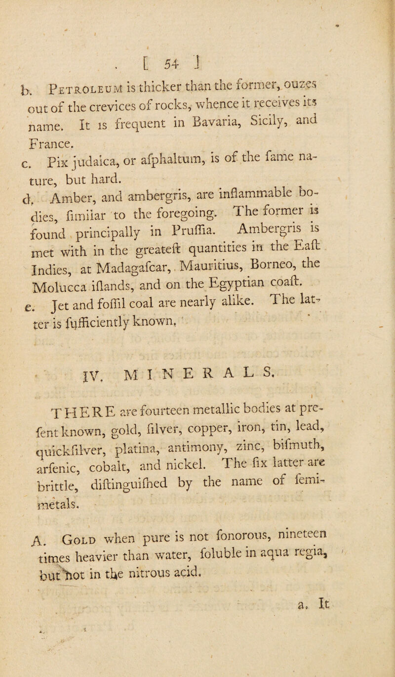k Petroleum is thicker than the former, ouz.es out of the crevices of rocks, whence it leceives its name. It is frequent in Bavaria, Sicily, and France. c. Fix judaica, or afphaltum, is of the fame na¬ ture, but hard. dt Amber, and ambergris, are inflammable bo- dies, fimiiar to the foregoing. The former is found principally in Pruffia. Ambergiis is met with in the greateft quantities in the Eaft Indies, at Madagafcar, Mauritius, Borneo, the Molucca i(lands, and on the Egyptian coaft. e. Jet and foffil coal are nearly alike. The lat- ter is ftjfliciently known. |\q M I N E R A L S. THERE are fourteen metallic bodies at pre- fent known, gold, fiiver, copper, iron, tin, lead, auickfilver, platina, antimony, zinc, bifmuth, arfenic, cobalt, and nickel. The fix latter are brittle, diftinguifned by the name of femi- raetals. A. Gold when pure is not fonorous, nineteen times heavier than water, foluble in aqua regia, but'hot in the nitrous acid. \ * ... ' a. It