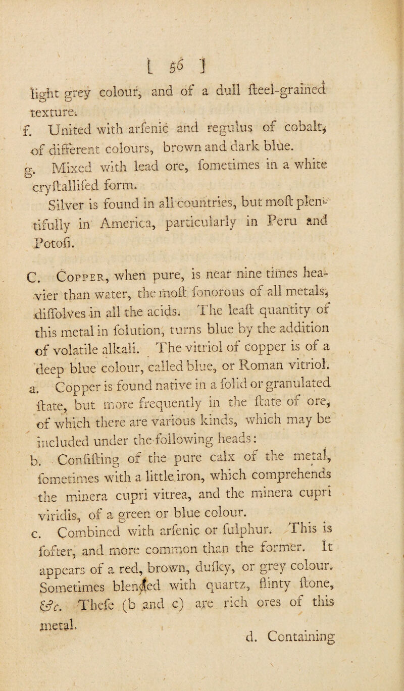 tieht prey colour, and of a dull fteel-graineci texture-, £ United with arfenic and regulus of cobalt* of different colours, brown and dark blue. ty Mixed with lead ore, fometimes in a white 3D* cryftallifed form. Silver is found in all countries, but moft plen*' tifully in America, particularly in Peru and Potofi. C. Copper, when pure, is near nine times hea¬ vier than water, the mod fonorous or all metalsq diffolvesin all the acids. The lead quantity of this metal in folution, turns blue by the addition of volatile alkali. The vitriol of copper is of a deep blue colour, called blue, or Roman vitriol. a> Copper is found native in a folid or granulated date, but more frequently in the date of ore, of which there are various kinds, which may be ieluded under the-following heads: f li b. Confiding of the pure calx of the metal, lometimes with a little iron, whicn comprehends the minera cupri vitrea, and the minera cupri viridis, of a green or blue colour. c. Combined with arfenic or fuiphur. This is fofter, and more common than the foimer. It appears of a red, brown, duiky, or grey colour. Sometimes blended with quartz, flinty iione, &c. Thefe (b and e) are rich ores of this metal. d. Containing