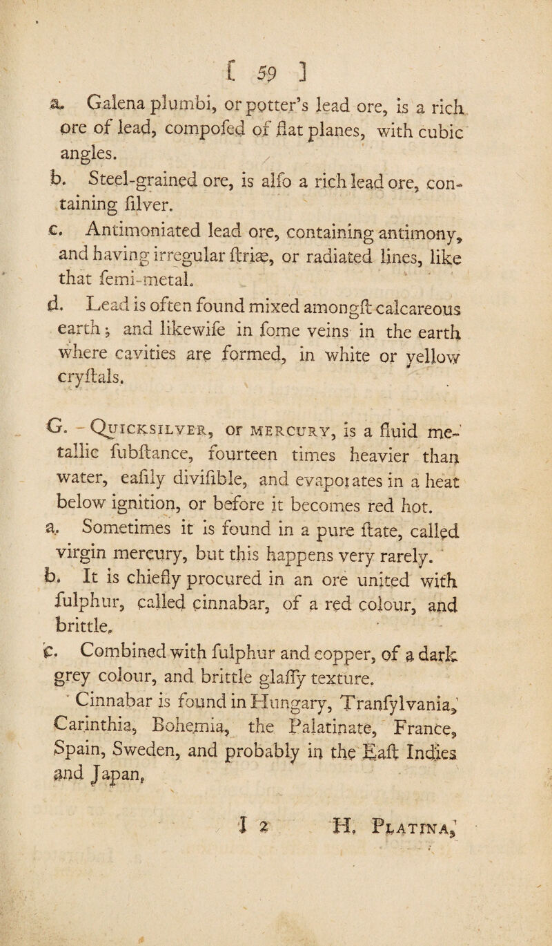 a. Galena plumbi, or potter’s lead ore, Is a rich ore of lead, compofed of hat planes, with cubic angles. b. Steel-grained ore, is alfo a rich lead ore, con¬ taining filver. c. Antimoniated lead ore, containing antimony,, and having irregular flrise, or radiated lines, like that femi-metaL d* Lead is often found mixed amongff; calcareous earth -9 and likewife in fome veins in the earth where cavities are formed, in white or yellow cryftals. G„ - Quicksilver, or mercury, is a fluid me¬ tallic fubftance, fourteen times heavier than water, eafily divifible, and evaporates in a heat below ignition, or before it becomes red hot. a. Sometimes it is found in a pure ftate, called virgin mercury, but this happens very rarely. b. It is chiefly procured in an ore united with fulphur, called cinnabar, of a red colour, and brittle. fc. Combined with fulphur and copper, of a dark grey colour, and brittle glafly texture. ' Cinnabar is found in Hungary, Tranfylvania* Carinthia, Bohemia, the Palatinate, France, Spain, Sweden, and probably in the Eaft Indies gnd Japan*  ’ -A. V. . *£ . p I % H. P^ATrNAj