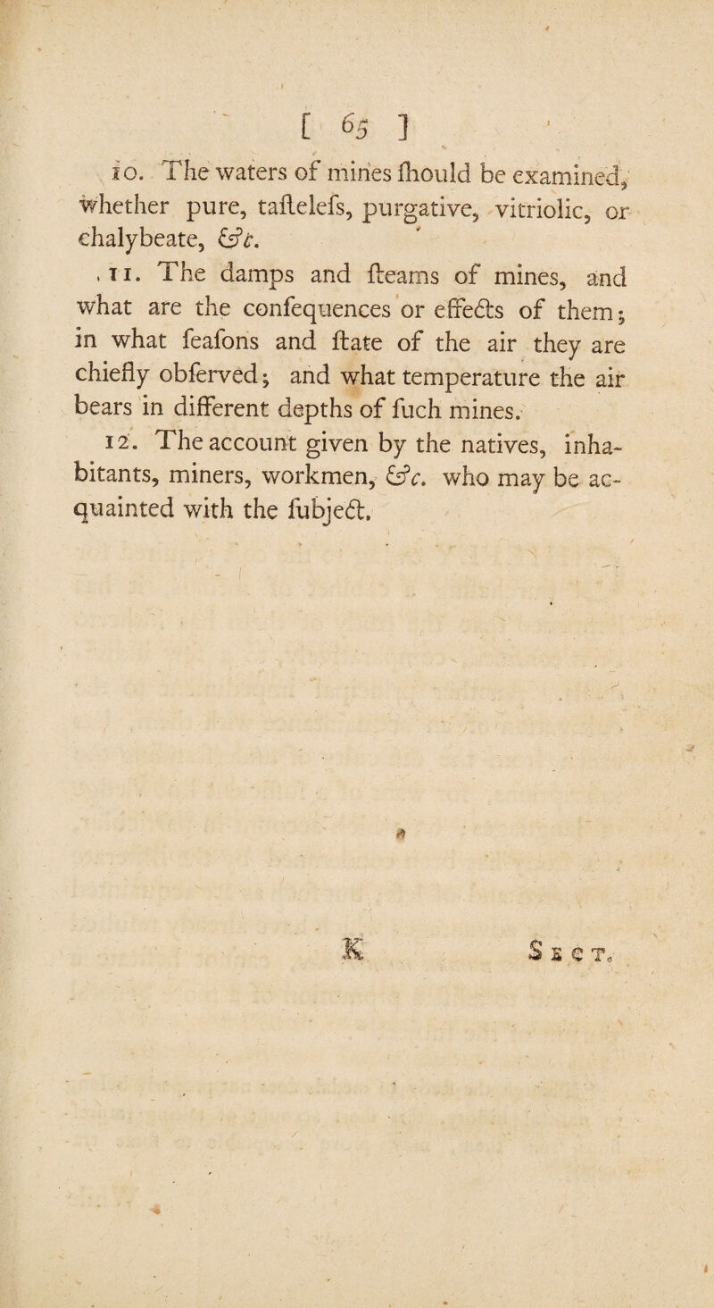 io. The waters of mines fhould be examined, whether pure, taflelefs, purgative, vitriolic, or chalybeate, &t. ,ti. The damps and fleams of mines, and what are the confequences or effedfcs of them; in what feafons and ftate of the air they are chiefly obferved; and what temperature the air bears in different depths of fuch mines. 12. The account given by the natives, inha¬ bitants, miners, workmen, &c. who may be ac¬ quainted with the fubjeft. A Sect,