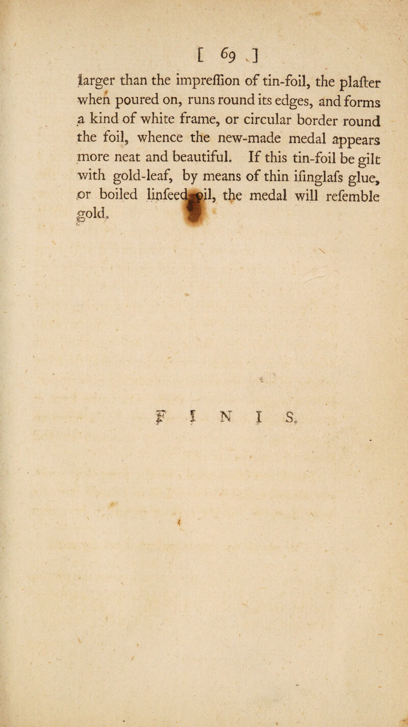 larger than the impreffion of tin-foil, the plafter when poured on, runs round its edges, and forms a kind of white frame, or circular border round the foil, whence the new-made medal appears more neat and beautiful If this tin-foil be gilt with gold-leaf, by means of thin ifinglafs glue, pr boiled linfeecLjH, the medal will referable