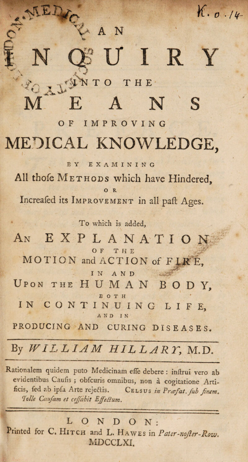i * c' o K.0 '{a A N N U I R Y ^ i> V JU M. E *% NTO THE A N S OF IMPROVING MEDICAL KNOWLEDGE, * BY EXAMINING All thofe Methods which have Hindered, O R Xncreafed its Improvement in all paft Ages. To which is added. An EXPLAN ATIO NT OF THE MOTION and ACTION of F ptE, IN AND Upon the HUMAN BODY, BOTH IN CONTINUING LIFE, AND IN PRODUCING AND CURING DISEASES. By WILLIAM HILL ART, M.D. Rationalem quidem puto Medicinam efle debere : inftrui vero ab evidentibus Caufis ; obfcuris omnibus, non a cogitatione Arti- ficis, fed ab ipfa Arte rejeNis. Celsus in Prazfat. fub jinem* Idle Caufam et cejjabit Ejfeffum. LONDON: Printed for C, Hitch and L. Hawes in Pater-noJler-Pow. MDCCLXI.