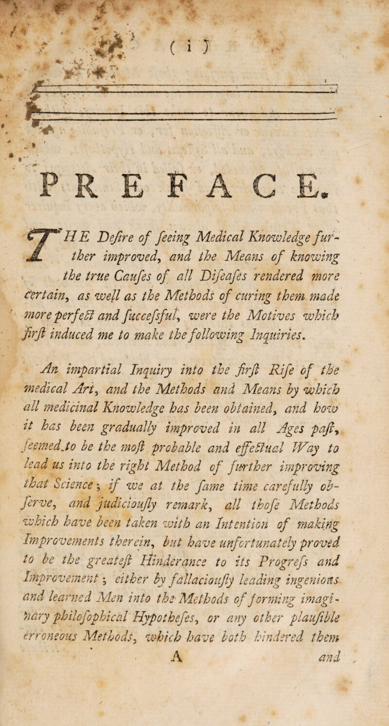 if HE Defire of feeing Medical Knowledge fur- JL ther improved, and the Means of knowing the true Caufes of all Difeafes rendered more certain, as well as the Methods of curing them made more perfeand fuccefsful, were the Motives which firft induced me to make the following Inquiries. An impartial Inquiry into the firft Rife of the medical Art, and the Methods and Means by which all medicinal Knowledge has been obtained, and how it has been gradually improved in all Ages pafty feemedjo be the mo ft probable and effectual Way to lead us into the right Method of further improving that Science; if we at the fame time carefully ob- ferve, and judicioufty remark, all thofe Methods which have been taken with an Intention of making Improvements therein, but have unfortunately proved to be the great eft Hinder ancs to its Progrefs and Improvement \ either by fallacioufiy leading ingenious and learned Men into the Methods of forming imagi¬ nary philofophical Hypothsfes, or any other plaufible erroneous Methods3 which have both hindered them A and „