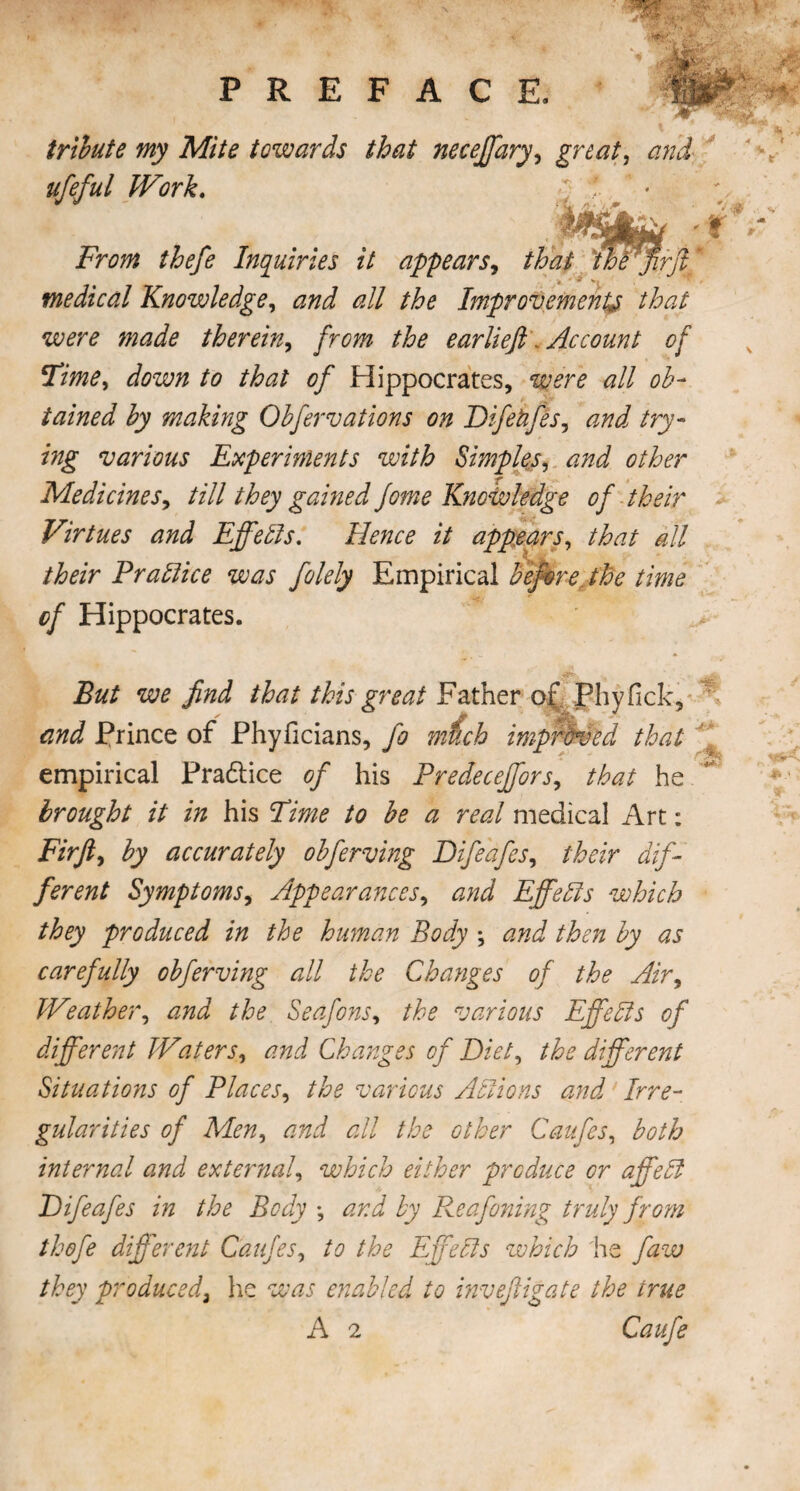 tribute my Mite towards that necejfary, great, ufeful Work. ; f. ' * ' Mr ; thefe Inquiries it appears, that thfffirft medical Knowledge, #// Improvement^ that were made therein, ear Heft . Account of Time, /<? 0/ Hippocrates, <2// ob¬ tained by making Obfervations on Difehfes, try¬ ing various Experiments with Simples, other Medicines, till they gained Jome Knowledge of their Virtues and Effects. Hence it appears, that all their Prallice was folely Empirical before^ the time cf Hippocrates. we find that this great Father of Phy Tick, Prince of Phyiicians, fo much improved that empirical Practice of his Predeceffors, that he brought it in his Time to be a real medical Art: Fir ft, by accurately obferving Difeafes, their dif¬ ferent Symptoms, Appearances, and Effects which they produced in the human Body *, and then by as carefully obferving all the Changes of the Air, Weather, and the Seafons, the various Effebls of different Waters, Changes of Diet, the different Situations of Places, various Actions and Irre¬ gularities of Men, and all the other Caufes, both internal and external, which either produce or affebf Difeafes in the Body •, Reafoning truly from thofe different Caffes, to the Effebls which lie faw they produced3 lie was enabled to inveftigate the irue A 2 Caffe