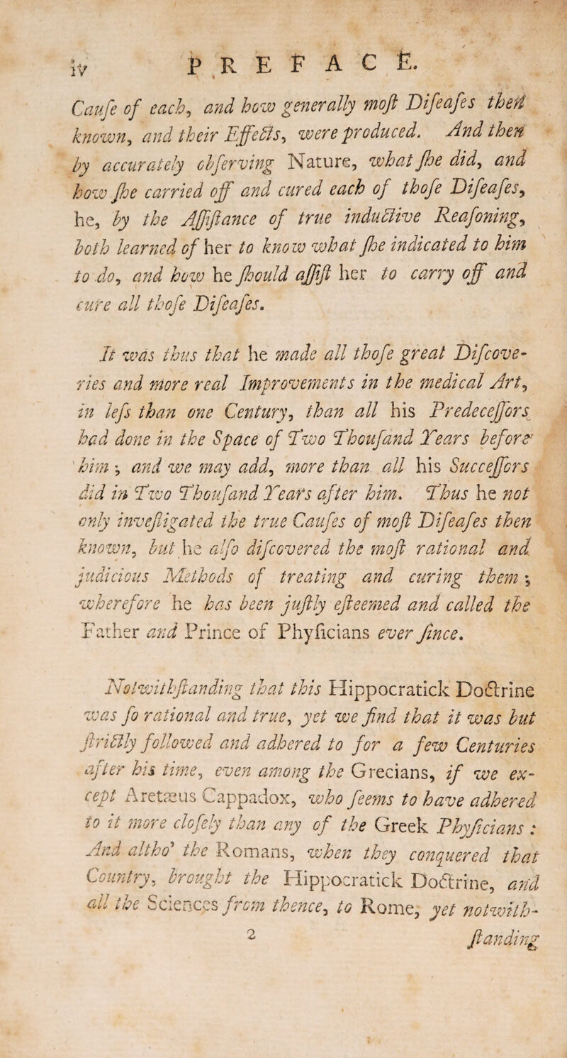 Caufe of each, and how generally moft Difeafes theft known, and their Effeds, were produced. And then by accurately cbferving Nature, what/he did, and how /he carried off and cured each of thofe Difeafes, he, by the A/fftance of true indudive Reafoning, both learned of her to know what fhe indicated to him to do, and how he Jhould a/ftft her to carry off and cure all thofe Difeafes. It was thus that he made all thofe great Recove¬ ries and more real Improvements in the medical Art, in lefs than one Century, than all his Predeceffors had done in the Space of Two Thoufand Tears before1 him •, and we may add, more than all his Succeffors did in Two Thoufand Tears after him. Thus he not only inve/ligated the true Caufes of moft Difeafes then known, but lie alfo difcovered the moft rational and judicious Methods of treating and curing them \ wherefore he has been juftly efteerned and called the Father and Prince of Phyficians ever fince. Nolwithftanding that this Hippocratick Doftrine was jo rational and true, yet we find that it was but ftridly followed and adhered to for a few Centuries after his time, even among the Grecians, if we ex¬ cept Aretaeus Cappadox, who feems to have adhered 10 it mo? e clofely than any of the Greek Phyficians : And altho’ the Romans, when they conquered that Country, brought the Hippocratick Doctrine, arid hoe Sciences f?rom thence, to Rome, yet no twit h-