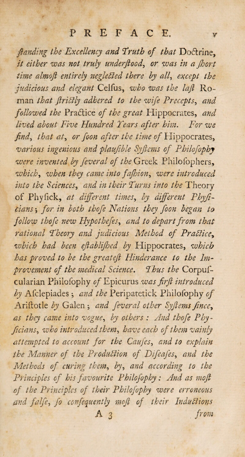 Y ftanding the Excellency and Truth of that Dodrine, it either was not truly underftood, or was in a ffoort time almoft entirely neglected there by all, except the judicious and elegant Celfus, who was the laft Ro¬ man that ftriCtly adhered to the wife Precepts, and followed the Pradtice of the great Hippocrates, and lived about Five Hundred Tears after him. For we find, that at, or foon after the time of Hippocrates, various ingenious and plaufible Syftems of Philofophy were invented by feveral of the Greek Philofophers, which, when they came into fafhion, were introduced into the Sciences, and in their Turns into the Theory of Phyfick, at different times, by different Phyfi- dans; for in both thofe Nations they foon began to follow thofe new Hypothefes, and to depart from that rational Theory and judicious Method of Prattic which had been eftablifhed by Hippocrates, which has proved to be the great eft Hinder an ce to the Im¬ provement of the medical Science. Thus the Corpuf- cularian Philofophy 0/Epicurus was firft introduced by Afclepiades; and the Peripatetick Philofophy of Ariftotle by Galen ; and fever al other Syftems fince, as they came into vogue, by others : And thofe Phy~ ficians, who introduced them, have each of them vainly attempted to a,ccount for the Caufes, and to explain the Manner of the Production of Difeafes, and the Methods of curing them, by, and according to the Principles of his favourite Philofophy: And as moft of the Principles of their Philofophy were erroneous and falfe, fo confequently moft of their Inductions