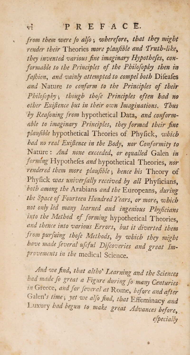 from them were Jo alfo *, wherefore, /A?/ might render their Theories more plaujible and Truth-like, they invented various fine imaginary Hypothefies, con¬ formable to the Principles of the Philofiophy then in fafhion, and vainly attempted to compel both Difeafes and Nature to conform to the Principles of their Philofiophy \ though thofie Principles often had no other Exiftence but in their own Imaginations, Thus by Reafoning from hypothetical Data, and conform¬ able to imaginary Principles, they formed their fine plaufible hypothetical Theories of Phyfick, which had no real Exiftence in the Body, nor Conformity to Nature : And none exceeded, or equalled Galen in forming Hypothefes and hypothetical Theories, nor rendered them more plaufible \ hence his Theory of Phyfick was univ erf ally received by all Phyficians, both among the Arabians and the Europeans, during the Space of Fourteen Hundred Tears, or more, which not only led many learned and ingenious Phyficians into the Method of forming hypothetical Theories, and thence into various Errors, but it diverted them from purfuing thofie Methods, by which they might have made feveral ufeful Difcoveries and great Im- pyovemtnts in the medical Science. .yid we find, that alt ho' Learning and the Sciences toad made fo great a Figure during fo many Centuries rn Greece, and for fever al at Rome, before and after Galen’j time-, yet we alfo find, that Effeminacy and Luxury had begun to make great Advances before, especially