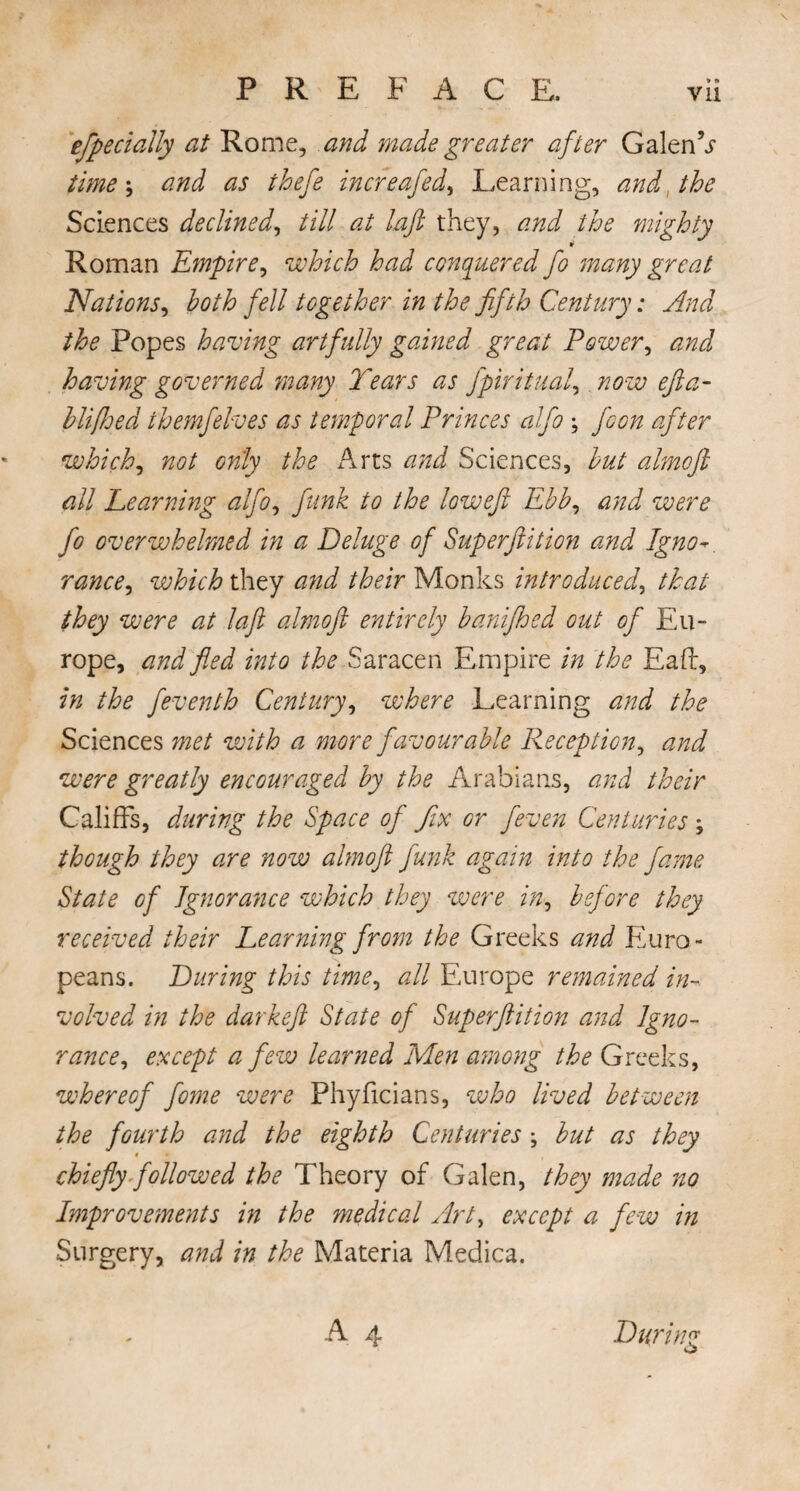 \ PREFACE. vii efpecially at Rome, and made greater after GalenV time j and as thefe increafed, Learning, and, the Sciences declined, till at laft they, and the mighty w Roman Empire, which had conquered fo many great Nations, both fell together in the fifth Century: And the Popes having artfully gained great Power, and having governed many Tears as fpiritual, now efta- b life ed themfelves as temporal Princes alfo ; jeon after which, not only the Arts Sciences, but almofi all Teaming alfo, to the lowefi Ebb, *2/22/ /* overwhelmed in a Deluge of Superftition and Igno which they /tor Monks introduced, /A?/ wr? 22/ /#/? almofi entirely banifhed out of Eu¬ rope, fled into the Saracen Empire in the Eaft, in the feventh Century, where Learning and the Sciences met with a more favourable Reception, and were greatly encouraged by the Arabians, and their Califfs, during the Space of fix or feven Centuries \ though they are now almofi funk again into the fame State of Ignorance which they were in, before they received their Learning from the Greeks and Euro¬ peans. During this time, all Europe remained in¬ volved in the darkeft State of Superftition and Igno¬ rance, except a few learned Men among the Greeks, whereof fome were Phyficians, who lived between the fourth and the eighth Centuries \ but as they chiefly followed the Theory of Galen, they made no Improvements in the medical Art, except a few in Surgery, and in the Materia Medica. A 4 During