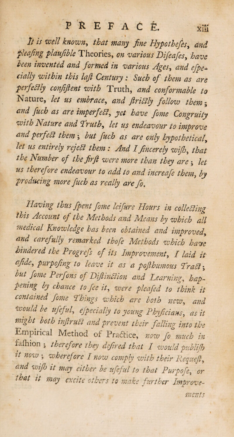 . i It is well known, that many fine Hypothefes, and f leafing plaufihle Theories, on various Difeafesy have been invented and formed in various Agesy and efpe- dally within this lafi Century: Such of them as are perfectly confiftent with Truth, and conformable to Nature, let us embrace y and ftrittly follow them ~ and fuch as are imperfetty yet have fome Congruity with Nature and I ruthy let us endeavour to improve and perfett them; but fuch as are only hypothetical, let us entirely rejett them: And I fincerely wifh, that the Number of the fir ft were more than they are; let us theref ire endeavour to add to and increafe them,, by producing more fuch as really are fo. Having thus/pent fome lei fare Hours in colie Sling this Account of the Methods and Means by which all medical Knowledge has been obtained and improved, and carefully remarked thofe Methods which have hindered the Progrefs of its Improvement, I laid it efide, purpofing to leave it as a pofthumous Pratt; but fome P erf on:, of Diftinttion and Learning, hap¬ pening by chance to fee it, were pleafed to think it contained fome Things which are both new, and Would be ufeful, efpe dally to young Phyficiam, as it might, both inftrutt and prevent their falling into the Empirical Method of Practice, now fo much in fafhion ; therefore they defired that I would publifh 'It now ; wheref ore I now comply with their Reqiiefty and wijh it may either be ufeful to that Purpofe, or that it may excite others to make further Improve¬ ments