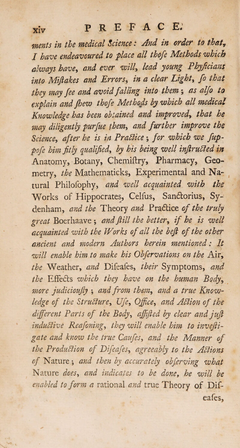 merits in the medical Science : And in order* to that9 I have endeavoured to place all thofe Methods which always have, and ever will, lead young Phyjicians into Miftakes and Errors, in a clear Lights fo that they may fee and avoid falling into them 5 as alfo to explain and fhew thofe Methods by which all medical Knowledge has been obtained and improved, that he may diligently purfue them, and further improve the Science, after he is in Practice ; for which we fup- pofe him fitly qualified, by his being well inftruCted in Anatomy, Botany, Chemiftry, Pharmacy, Geo¬ metry, the Mathematicks, Experimental and Na¬ tural Philofophy, and well acquainted with the Works of Hippocrates, Celfus, Sandlorius, Sy¬ denham, and the Theory and Pradtice of the truly great Boerhaave ; and fill the better, if he is well acquainted with the Works of all the heft of the other ancient and modern Authors herein mentioned: It will enable him to make his Obfervations on the Air, the Weather, and Difeafes, their Symptoms, and the EfFedts which they have on the human Body, more judicioufiy *, and from them, and a true Know¬ ledge of the Structure, Ufe, Office, and Action of the different Parts of the Body, affifted by clear and juft inductive Reafoning, they will enable him to invefti- gate and know the true Caufes, and the Manner of the Production of Difeafes, agreeably to the Actions of Nature j and then by accurately obferving what Nature does, and indicates to be done, he will be enabled to form a rational and true Theory of Dif¬ eafes,