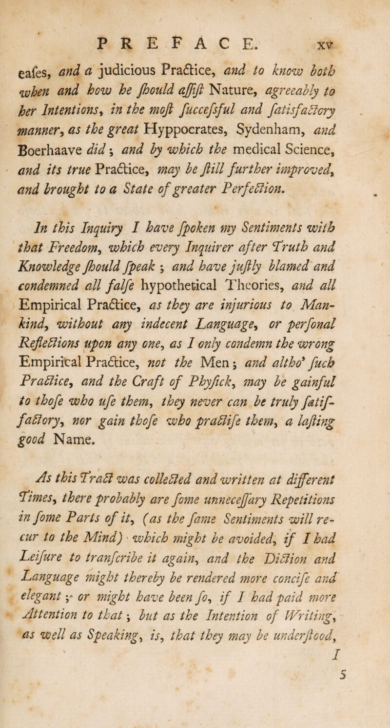 eafes, and a judicious Pradice, and to know both when and how he jhould ajfift Nature, agreeably to her Intentions, in the mojl fuccefsful and fatisfaftcry manner, as the great Hyppocrates, Sydenham, and Boerhaave did; and by which the medical Science, and its true Pradice, may be ftill further improved\ and brought to a State of greater P erf eft ion. In this Inquiry I have fpoken my Sentiments with that Freedom, which every Inquirer after Fruth and Knowledge jhould fpeak ; and have juftly blamed and condemned all falfe hypothetical Theories, and all Empirical Pradice, as they are injurious to Man- kind, without any indecent Language, or perfonal Refleftions upon any one, as I only condemn the wrong Empirical Pradice, not the Men •, and altho* fuch Praftice, and the Craft of Phyfick, may be gainful to thofe who ufe them, they never can be truly fatif- faftory, nor gain thofe who praftife them, a lafting good Name. As this Fra ft was colie ft ed and written at different Fimes, there probably are fame unneceffary Repetitions in fome Parts of it, (as the fame Sentiments will re¬ cur to the Mind) ■ which might be avoided, if I had Leifure to tranfcribe it again, and the Diftion and Language might thereby be rendered more concife and elegant y or might have been fo, if I had paid more Attention to that \ but as the Intention of Writings as well as Speaking, is, that they may be underjlood, / 5