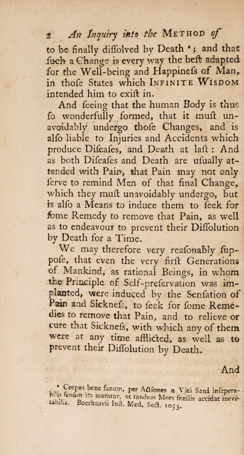 to be finally diffolved by Death * ;■ and that fu-eh a Change is every way the beft adapted for die Well-being and Happinefs of Man* in thofe States which Infinite Wisdom intended him to exift in. And feeing that the human Body is thus fo wonderfully formed, that it muft un¬ avoidably undergo thofe Changes, and is alfo liable to Injuries and Accidents which produce Difeafes, and Death at laft : And as both Difeafes and Death are ufually at¬ tended with Pain, that Pain may not only ferve to remind Men of that final Change, which they muft unavoidably undergo, but is alfo a Means to induce them to feek for feme Remedy to remove that Pain, as well as to endeavour to prevent their Diffolution by Death for a Time. We may therefore very reafonably fup- pofe, that even the very firft Generations of Mankind, as rational Beings, in whom the Principle of Self-prefervation was im¬ planted, were induced by the Senfation of Pain and Sicknefs, to feek for fome Reme¬ dies to remove that Pain, and to relieve or cure that Sicknefs, with which any of them were at any time afflicted, as well as to prevent their Diffolution by Death- And ‘ Corpus bene fanum, per Agones a V&a Sana infepei fcnUs fcrvfim itai mutatur, ut tandem Mors fenifo accidat me Ubilis. Boerhaavn Inlt. Med. Sett. 1053.