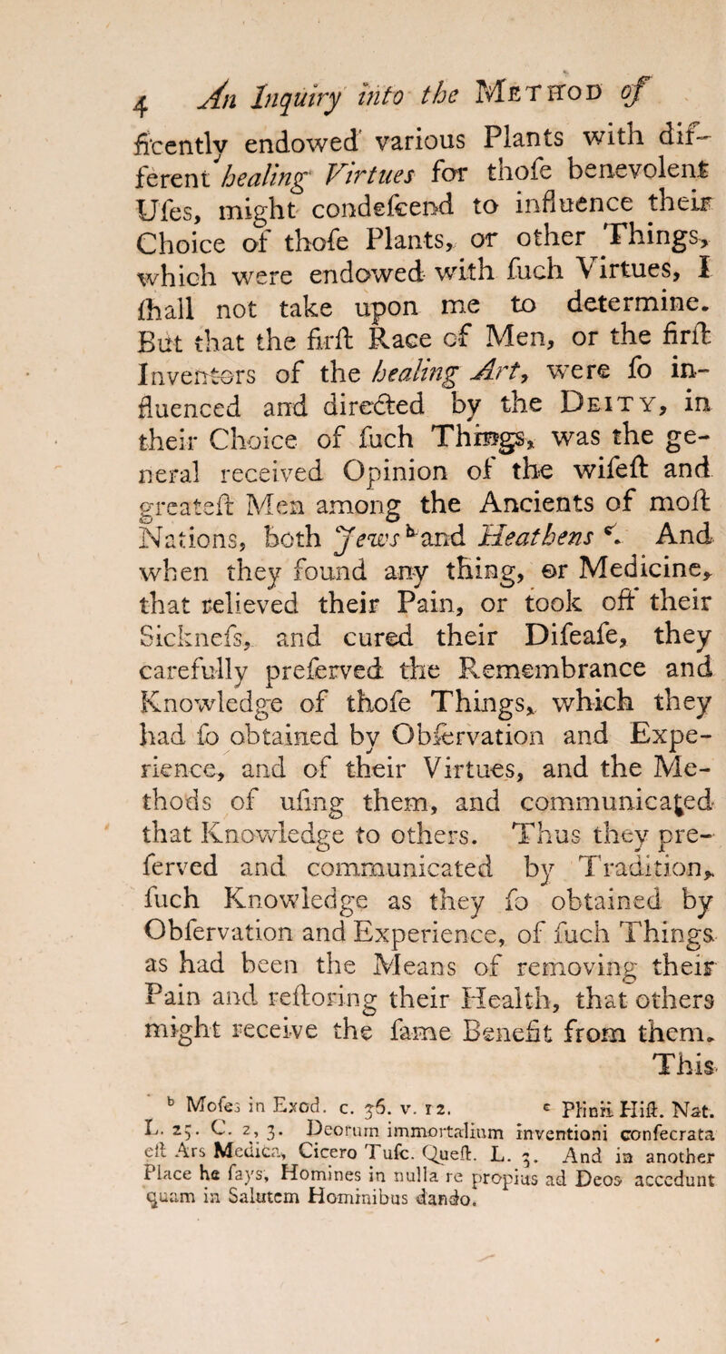 fi'cently endowed various Plants with dif¬ ferent healing Virtues for thofe benevolent Ufes, might condefeend to influence their Choice of thofe Plants, or other Things, which were endowed with fuch \irtues, I (hall not take upon me to determine. But that the fkft Race cf Men, or the firft Inventors of the healing Art, were fo in¬ fluenced and directed by the Deity, in their Choice of fuch Things* was the ge¬ neral received Opinion of the wifeft and great-eft Men among the Ancients of moft Nations, both jews ^and Heathens C And when they found any thing, or Medicine* that relieved their Pain, or took oft their Sicknefs, and cured their Difeafe, they carefully preferved the Remembrance and Knowledge of thofe Things* which they had fo obtained by Observation and Expe¬ rience, and of their Virtues, and the Me¬ thods of thing them, and communicated that Knowledge to others. Thus they pre¬ ferved and communicated by Tradition* fuch Knowledge as they fo obtained by Obfervation and Experience, of fuch Things as had been the Means of removing their Pain and reftoring their Health, that others might receive the fame Benefit from them. This. b Mofes in Exod. c. 36. v. 12. « PKniiHift. Nat. L. 25. C. 2, 3. Deorum immortalium inventioni confecrata oil Ars Medica, Cicero Tufc. Quefl:. L. 3. And in another Hace he fays, Homines in nulla re propras ad Deos- acccdunt quam in Saimcm Hominibus dando.