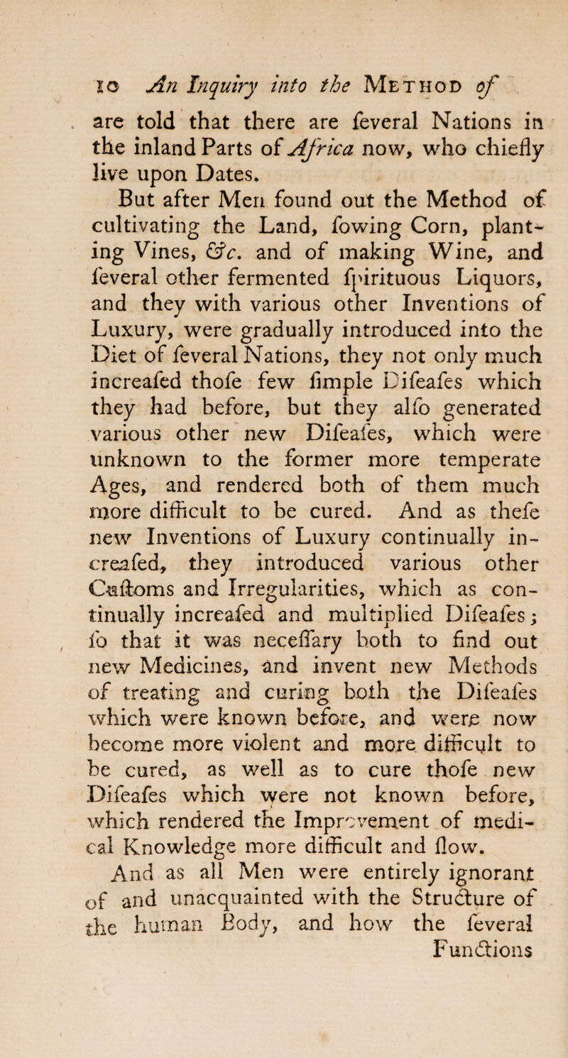 . are told that there are feveral Nations in the inland Parts of Africa now, who chiefly live upon Dates* But after Men found out the Method of cultivating the Land, fowing Corn, plants ing Vines, &c, and of making Wine, and leveral other fermented fpirituous Liquors, and they with various other Inventions of Luxury, were gradually introduced into the Diet of feveral Nations, they not only much increafed thofe few Ample Difeafes which they had before, but they alfo generated various other new Difeafes, which were unknown to the former more temperate Ages, and rendered both of them much more difficult to be cured. And as thefe new Inventions of Luxury continually in¬ creafed, they introduced various other Oaftoms and Irregularities, which as con¬ tinually increafed and multiplied Difeafes; fo that it was neceflary both to find out new Medicines, and invent new Methods of treating and curing both the Difeafes which were known before, and were now become more violent and more difficult to be cured, as well as to cure thofe new Difeafes which were not known before, which rendered the Improvement of medi¬ cal Knowledge more difficult and flow. And as all Men were entirely ignorant of and unacquainted with the Structure of the human Body, and how the feveral Functions