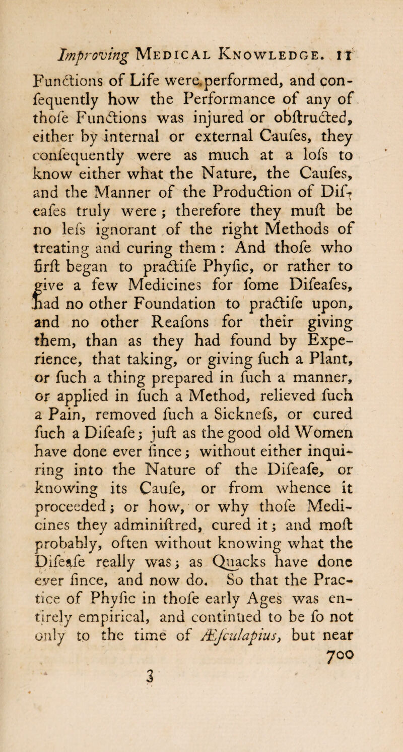 Functions of Life weraperformed, and con- fequently how the Performance of any of thofe Functions was injured or obftrudted, either by internal or external Caufes, they confequently were as much at a lofs to know either what the Nature, the Caufes, and the Manner of the Production of Dif? eafes truly were; therefore they muft be no lefs ignorant of the right Methods of treating and curing them : And thofe who firft began to praCtife Phyfic, or rather to give a few Medicines for fome Difeafes, iiad no other Foundation to praCtife upon, and no other Reafons for their giving them, than as they had found by Expe¬ rience, that taking, or giving fuch a Plant, or fuch a thing prepared in fuch a manner, or applied in fuch a Method, relieved fuch a Pain, removed fuch a Sicknefs, or cured fuch a Difeafe; juft as the good old Women have done ever iince; without either inqui¬ ring into the Nature of the Difeafe, or knowing its Caufe, or from whence it proceeded; or how, or why thofe Medi¬ cines they adminiftred, cured it; and moft probably, often without knowing what the Difeafe really was; as Quacks have done ever fince, and now do. So that the Prac¬ tice of Phyfic in thofe early Ages was en¬ tirely empirical, and continued to be fo not only to the time of MJculapius, but neat 700 3