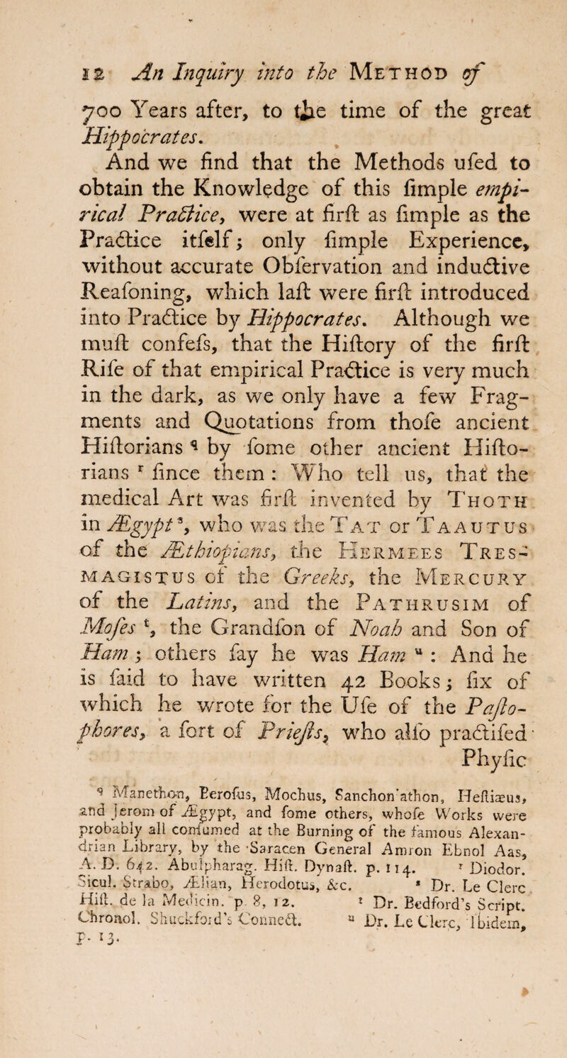 *700 Years after, to tiie time of the great Hippocrates. And we find that the Methods ufed to obtain the Knowledge of this Ample empi¬ rical Prattice, were at firft as Ample as the Practice itfelf; only Ample Experience, without accurate Obfervation and indudive Reafoning, which laft were firft introduced into Practice by Hippocrates. Although we muft confefs, that the Hiftory of the firft Rife of that empirical Practice is very much in the dark, as we only have a few Frag¬ ments and Quotations from thofe ancient Hiftorians q by fome other ancient Hifto- rians r fince them : Who tell us, that the medical Art was firft invented by Thotk in /Egypt % who was the Tat or T a a u t u s of the zEthiopians, the Kermees Tres- magistus ot the Greeks, the Mercury of the Latins, and the Pathrusim of Mofes £, the Grandfon of Noah and Son of Ham; others fay he was Ham u : And he is faid to have written 42 Books; fix of which he wrote for the Ufe of the Faflo- fhoresy a fort of Priejh7 who alfo pradifed; Phyfic • / \ Manethon, Eerofos, Mochus, Sanchon'athon, Heftiaeus, and J erom of JSgypt, and fome others, whofe Works were probably all coniumed at the Burning of the famous Alexan¬ drian Library, by the Saracen General Arm on Ebnol Aas, A. D. 642. Abulpharag. HifL Dynaft. p. 114. * Diodor. Sicul. Strabo, Adian, Herodotus, &c. * Dr. Le Clerc Hilt, de la Median, p 8, 12. * Dr. Bedford’s Script. Chronol. Shuckfoid’s Connect. u Dr. Le ClcrcfIbidem, p. 13.