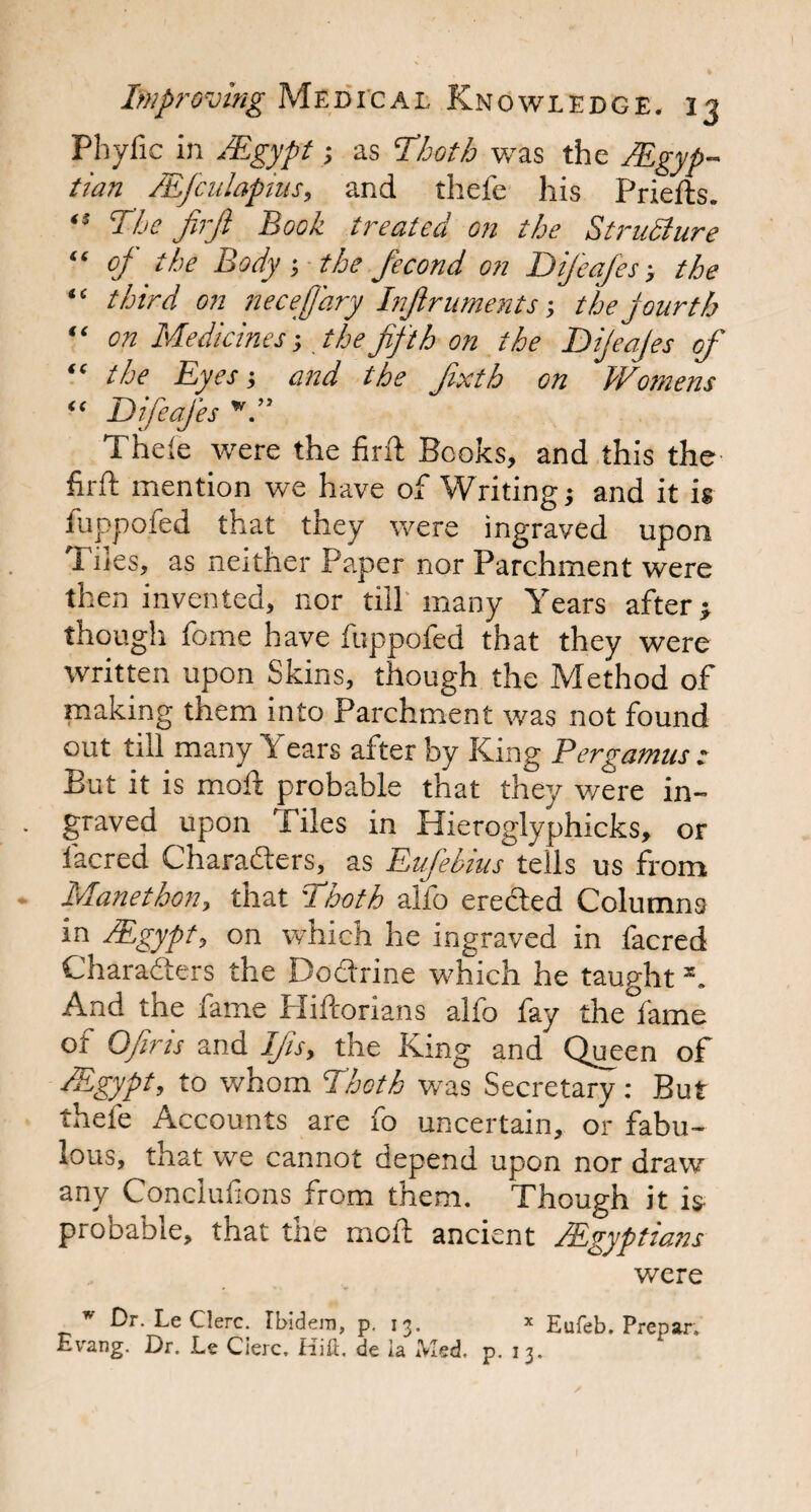 Phytic in /Egypt ; as Thoth was the /Egyp¬ tian ZEJculapius, and thefe his Priefts. ■s The firfi Book treated on the StruSiure “ op the Body-, the fecond on Difeafes -, the “ third on neceffary Infir uments -, the jour th “ on Medicines-, the fifth on the Dijeajes of “ the Eyes-, and the fixth on Wotnens “ Difeafes w.” Thefe were the find Books, and this the firfi: mention we have of Writing; and it is fuppoied that tney were ingraved upon I des, as neither Paper nor Parchment were then invented, nor till many Years after; though fome have ftippofed that they were written upon Skins, though the Method of making them into Parchment was not found out till many Years after by King Pergamus : But it is moft probable that they were in- graved upon Tiles in Hieroglyphicks, or lacred Characters, as EuJ'ebius tells us from Manethon, that Thoth alio erected Columns in /Egypt, on which he ingraved in facred Characters the Doctrine which he taught And the fame Pliftorians alfo fay the fame of Ofiris and Ifis, the King and Queen of /Egypt, to whom Thoth was Secretary : But thefe Accounts are fo uncertain, or fabu¬ lous, that we cannot depend upon nor draw any Conclufions from them. Though it is probable, that the moft ancient /Egyptians were ’’ Dr. LeClerc. Ibidem, p. 13. * Eufeb. Prepar. Evang. Dr. Le Cierc, Hill, de ia IVled, p. 13.