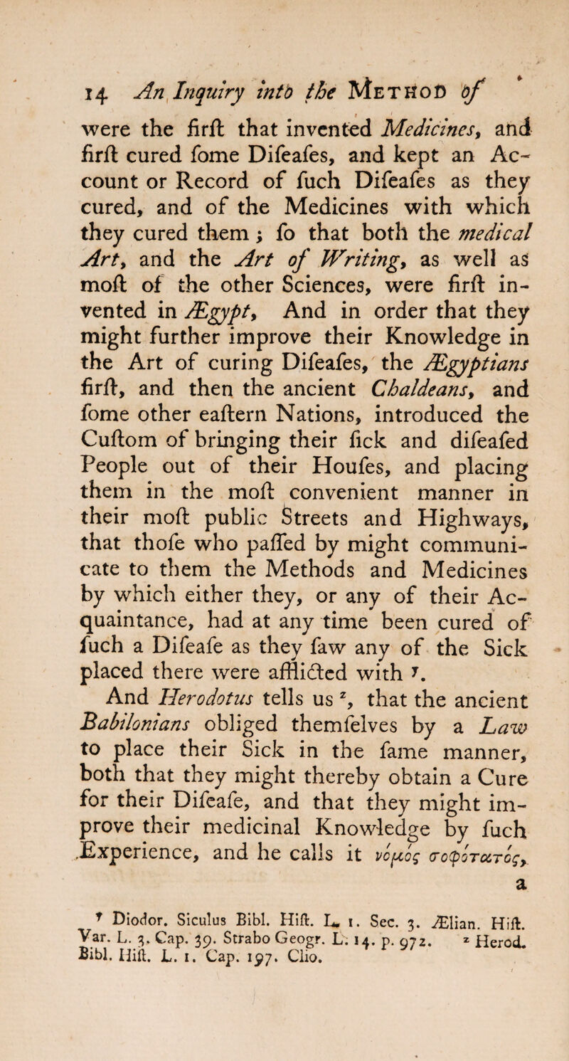 were the firft that invented Medicines, and firft cured fome Difeafes, and kept an Ac¬ count or Record of fuch Difeafes as they cured, and of the Medicines with which they cured them; fo that both the medical Arty and the Art of Writingy as well as moft of the other Sciences, were firft in¬ vented in JEgypty And in order that they might further improve their Knowledge in the Art of curing Difeafes, the /Egyptians firft, and then the ancient Chaldeans, and fome other eaftern Nations, introduced the Cuftom of bringing their fick and difeafed People out of their Houfes, and placing them in the moft convenient manner in their moft public Streets and Highways, that thofe who pafled by might communi¬ cate to them the Methods and Medicines by which either they, or any of their Ac¬ quaintance, had at any time been cured of fuch a Difeafe as they faw any of the Sick placed there were afflidted with J. And Herodotus tells us z, that the ancient Babilonians obliged themfelves by a Law to place their Sick in the fame manner, both that they might thereby obtain a Cure for their Difeafe, and that they might im¬ prove their medicinal Knowledge by fuch .Experience, and he calls it vc^cog cotpoTctTcgy a T Diodor. Siculus Bibl. Hift. L. i. Sec. 3. ./Elian. Hift Var. L. 3. Cap. 39. Strabo Geogr. L. 14. p. 972. * Herod Bibl. Hilt. L. 1. Cap. 197. Clio. y