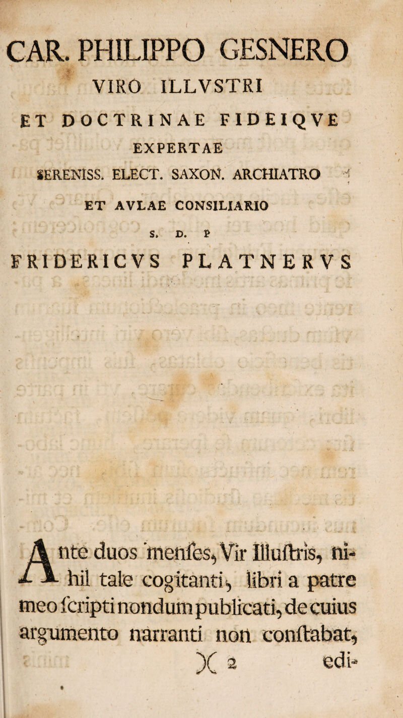 CAR. PHILIPPO GESNERO VIRO ILLVSTRI ET DOCTRINAE FID EIQVE EXPERTAE lERENlSS. ELECT. SAXON. ARCHIATRO ? 1 ET AVLAE CONSILIARIO S. D. £ FRIDERIC V S PLATNERVS Ante duos 'menies, Vir Illuftris, ni¬ hil tale cogitanti, libri a patre meo fcripti nondum publicati, de cuius argumento narranti non conflabat» fe = x a edi-