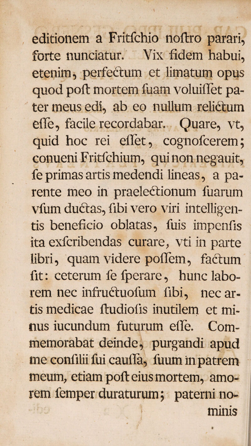 editionem a Fritfchio noftro parari, forte nunciatur. Vix fidem habui, etenim, perfeCtum et limatum opus quod poft mortem fuam voluifTet pa¬ ter meus edi, ab eo nullum relidtum ede, facile recordabar. Quare, vt, quid hoc rei edet, cognofcerem; conueni Fritfchium, qui non neg auit, fe primas artis medendi lineas, a pa¬ rente meo in praelectionum fuarum vfum duCtas, fibi vero viri intellig en¬ tis beneficio oblatas, fuis impenfis ita exfcribendas curare, vti in parte libri, quam videre podem, faCtum fit: ceterum fe fperare, hunc labo¬ rem nec infruCtuofum libi, nec ar¬ tis medicae ftudiods inutilem et mi¬ nus iucundum futurum ede. Com¬ memorabat deinde, purgandi apud me conlilii fui cauda, fiium in patrem meum, etiam poft eius mortem, amo¬ rem femper duraturum; paterni no- » minis