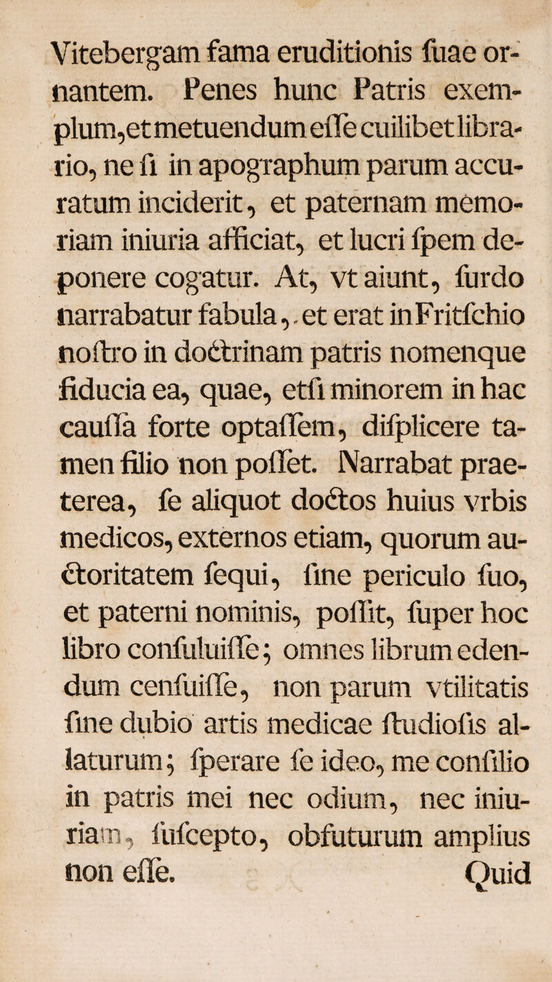 Vitebergam fama eruditionis fuae or¬ nantem. Penes hunc Patris exem- **'•••- , ' • • 1 N j pium,et metuendum efie cuilibet libra¬ rio, ne fi in apographum parum accu¬ ratum inciderit, et paternam memo¬ riam iniuria afficiat, et lucri fpem de¬ ponere cogatur. At, vt aiunt, furdo narrabatur fabula,. et erat inFritfchio noftro in dodtrinam patris nomenque fiducia ea, quae, etfi minorem in hac cauffia forte optaflem, difplicere ta¬ men filio non pollet. Narrabat prae¬ terea, fe aliquot dodtos huius vrbis medicos, externos etiam, quorum au¬ ctoritatem fequi, line periculo fuo, et paterni nominis, poffit, fuper hoc libro confuluifie; omnes librum eden¬ dum cenfuille, non parum vtilitatis fine dubio artis medicae Itudioiis al¬ laturum ; fperare fe ideo, me confilio in patris mei nec odium, nec iniu- riarn, fufcepto, obfuturum amplius non efie. Quid