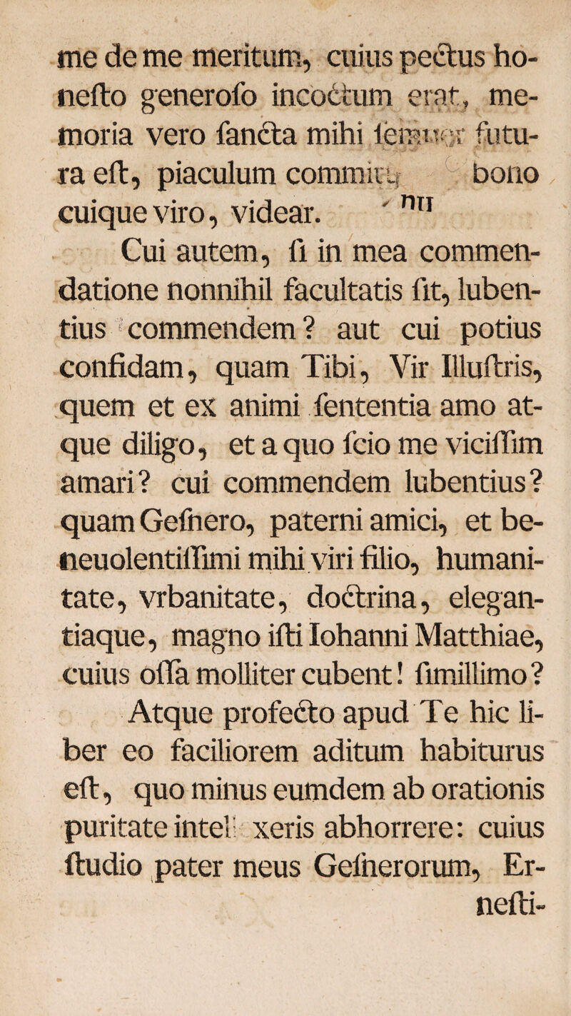 me de me meritum, cuius pectus ho- nefto generofo incodtum erat, me¬ moria vero fandta mihi iemttf ;r futu¬ ra eft, piaculum commuu bono cuique viro, videar. ' nn Cui autem, fi in mea commen¬ datione nonnihil facultatis fit, luben- tius commendem ? aut cui potius confidam, quam Tibi, Vir Illuftris, quem et ex animi fententia amo at¬ que diligo, et a quo fcio me vicifiim amari? cui commendem lubentius? quamGefnero, paterni amici, etbe- neuolentilfimi mihi viri filio, humani¬ tate, vrbanitate, doctrina, elegan¬ tiaque, magno ifti Iohanni Matthiae, cuius ofla molliter cubent! fimillimo? Atque profedto apud Te hic li¬ ber eo faciliorem aditum habiturus eft, quo minus eumdem ab orationis puritateintel: xeris abhorrere: cuius ftudio pater meus Gelnerorum, Er- nefti-